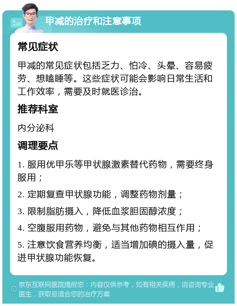 甲减的治疗和注意事项 常见症状 甲减的常见症状包括乏力、怕冷、头晕、容易疲劳、想瞌睡等。这些症状可能会影响日常生活和工作效率，需要及时就医诊治。 推荐科室 内分泌科 调理要点 1. 服用优甲乐等甲状腺激素替代药物，需要终身服用； 2. 定期复查甲状腺功能，调整药物剂量； 3. 限制脂肪摄入，降低血浆胆固醇浓度； 4. 空腹服用药物，避免与其他药物相互作用； 5. 注意饮食营养均衡，适当增加碘的摄入量，促进甲状腺功能恢复。