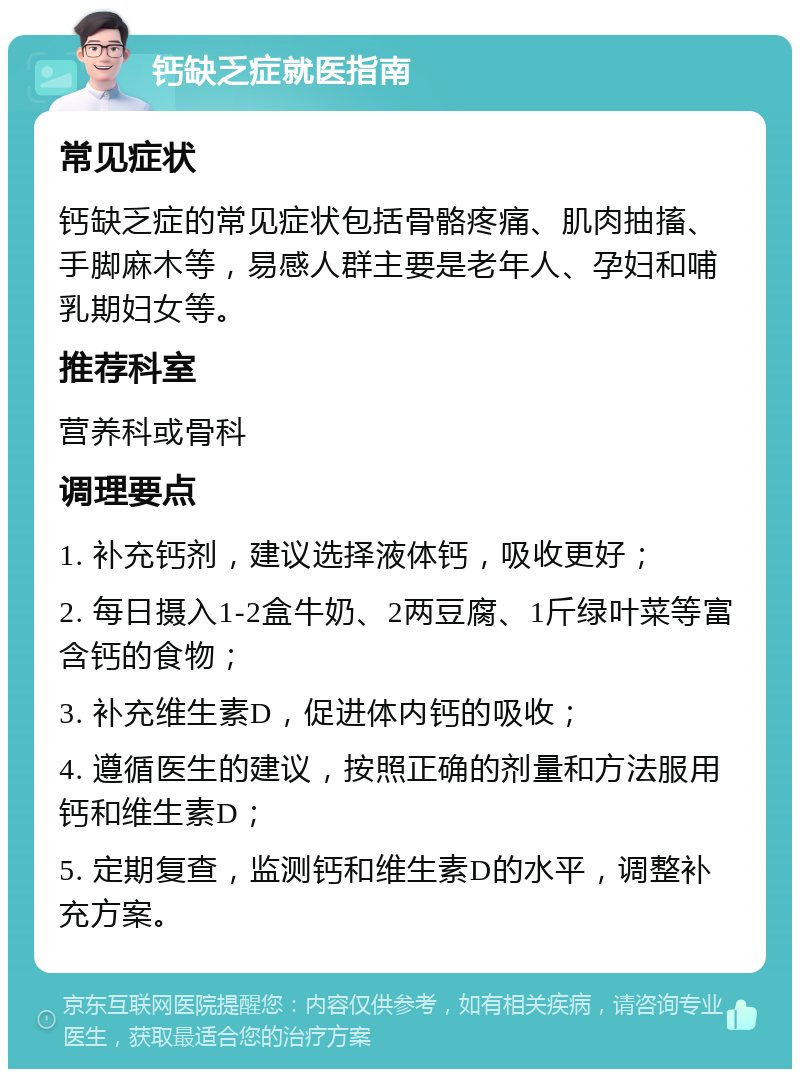 钙缺乏症就医指南 常见症状 钙缺乏症的常见症状包括骨骼疼痛、肌肉抽搐、手脚麻木等，易感人群主要是老年人、孕妇和哺乳期妇女等。 推荐科室 营养科或骨科 调理要点 1. 补充钙剂，建议选择液体钙，吸收更好； 2. 每日摄入1-2盒牛奶、2两豆腐、1斤绿叶菜等富含钙的食物； 3. 补充维生素D，促进体内钙的吸收； 4. 遵循医生的建议，按照正确的剂量和方法服用钙和维生素D； 5. 定期复查，监测钙和维生素D的水平，调整补充方案。