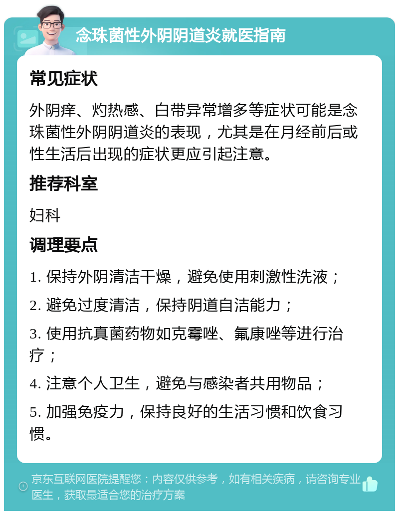 念珠菌性外阴阴道炎就医指南 常见症状 外阴痒、灼热感、白带异常增多等症状可能是念珠菌性外阴阴道炎的表现，尤其是在月经前后或性生活后出现的症状更应引起注意。 推荐科室 妇科 调理要点 1. 保持外阴清洁干燥，避免使用刺激性洗液； 2. 避免过度清洁，保持阴道自洁能力； 3. 使用抗真菌药物如克霉唑、氟康唑等进行治疗； 4. 注意个人卫生，避免与感染者共用物品； 5. 加强免疫力，保持良好的生活习惯和饮食习惯。