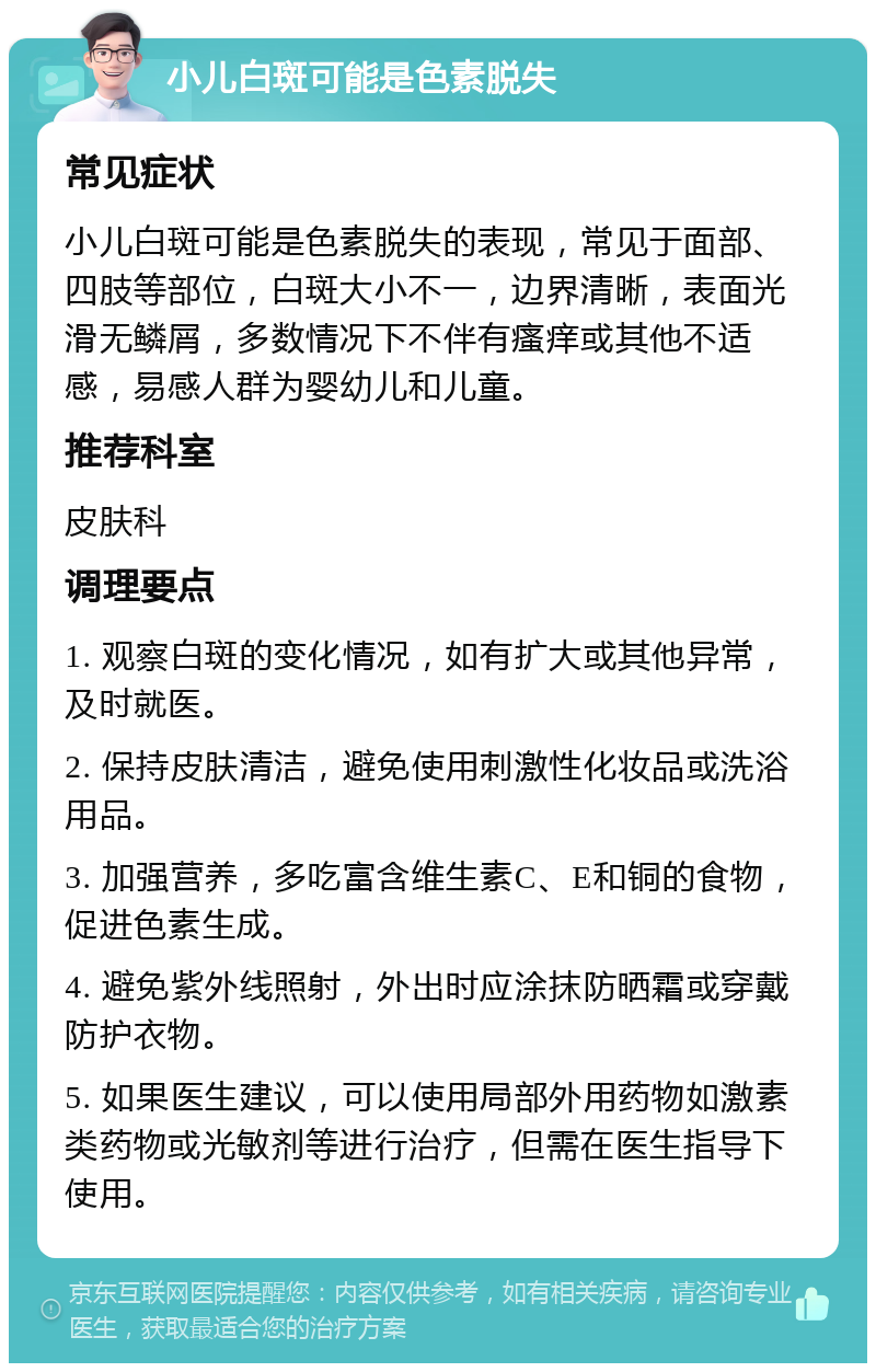 小儿白斑可能是色素脱失 常见症状 小儿白斑可能是色素脱失的表现，常见于面部、四肢等部位，白斑大小不一，边界清晰，表面光滑无鳞屑，多数情况下不伴有瘙痒或其他不适感，易感人群为婴幼儿和儿童。 推荐科室 皮肤科 调理要点 1. 观察白斑的变化情况，如有扩大或其他异常，及时就医。 2. 保持皮肤清洁，避免使用刺激性化妆品或洗浴用品。 3. 加强营养，多吃富含维生素C、E和铜的食物，促进色素生成。 4. 避免紫外线照射，外出时应涂抹防晒霜或穿戴防护衣物。 5. 如果医生建议，可以使用局部外用药物如激素类药物或光敏剂等进行治疗，但需在医生指导下使用。