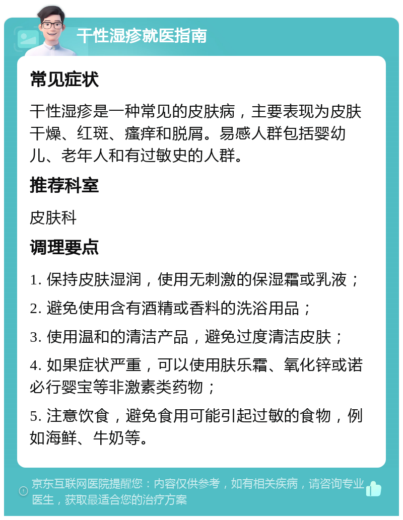 干性湿疹就医指南 常见症状 干性湿疹是一种常见的皮肤病，主要表现为皮肤干燥、红斑、瘙痒和脱屑。易感人群包括婴幼儿、老年人和有过敏史的人群。 推荐科室 皮肤科 调理要点 1. 保持皮肤湿润，使用无刺激的保湿霜或乳液； 2. 避免使用含有酒精或香料的洗浴用品； 3. 使用温和的清洁产品，避免过度清洁皮肤； 4. 如果症状严重，可以使用肤乐霜、氧化锌或诺必行婴宝等非激素类药物； 5. 注意饮食，避免食用可能引起过敏的食物，例如海鲜、牛奶等。