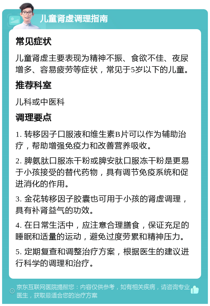 儿童肾虚调理指南 常见症状 儿童肾虚主要表现为精神不振、食欲不佳、夜尿增多、容易疲劳等症状，常见于5岁以下的儿童。 推荐科室 儿科或中医科 调理要点 1. 转移因子口服液和维生素B片可以作为辅助治疗，帮助增强免疫力和改善营养吸收。 2. 脾氨肽口服冻干粉或脾安肽口服冻干粉是更易于小孩接受的替代药物，具有调节免疫系统和促进消化的作用。 3. 金花转移因子胶囊也可用于小孩的肾虚调理，具有补肾益气的功效。 4. 在日常生活中，应注意合理膳食，保证充足的睡眠和适量的运动，避免过度劳累和精神压力。 5. 定期复查和调整治疗方案，根据医生的建议进行科学的调理和治疗。