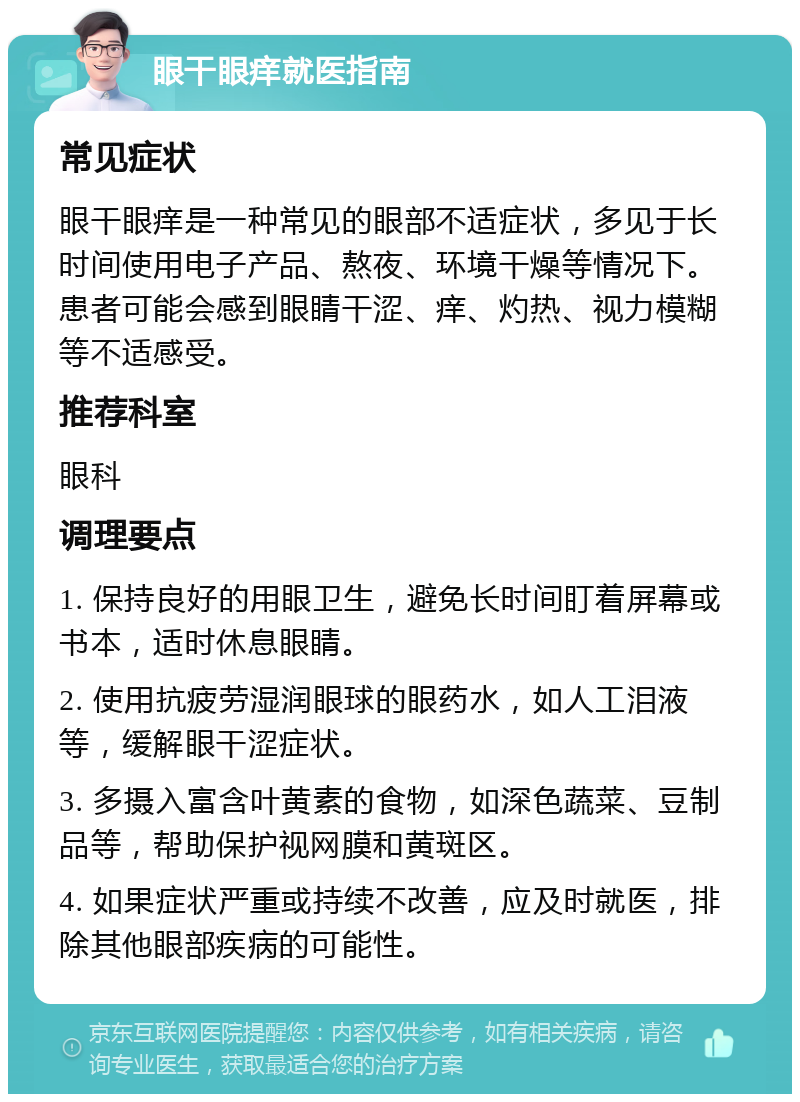 眼干眼痒就医指南 常见症状 眼干眼痒是一种常见的眼部不适症状，多见于长时间使用电子产品、熬夜、环境干燥等情况下。患者可能会感到眼睛干涩、痒、灼热、视力模糊等不适感受。 推荐科室 眼科 调理要点 1. 保持良好的用眼卫生，避免长时间盯着屏幕或书本，适时休息眼睛。 2. 使用抗疲劳湿润眼球的眼药水，如人工泪液等，缓解眼干涩症状。 3. 多摄入富含叶黄素的食物，如深色蔬菜、豆制品等，帮助保护视网膜和黄斑区。 4. 如果症状严重或持续不改善，应及时就医，排除其他眼部疾病的可能性。