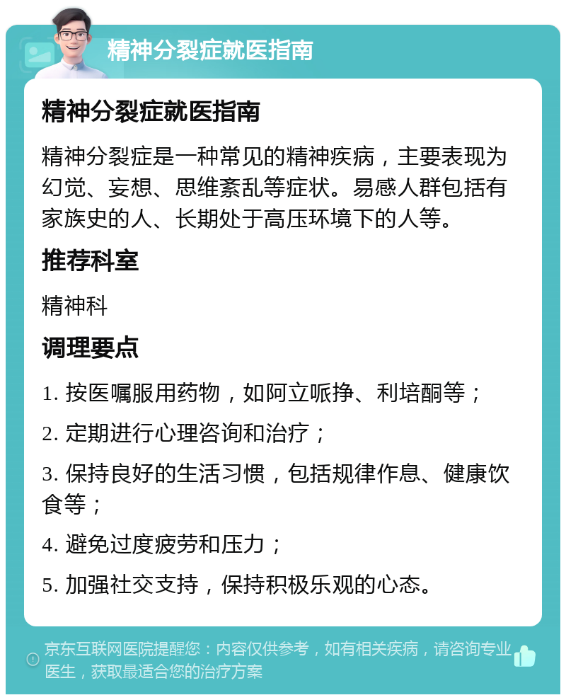 精神分裂症就医指南 精神分裂症就医指南 精神分裂症是一种常见的精神疾病，主要表现为幻觉、妄想、思维紊乱等症状。易感人群包括有家族史的人、长期处于高压环境下的人等。 推荐科室 精神科 调理要点 1. 按医嘱服用药物，如阿立哌挣、利培酮等； 2. 定期进行心理咨询和治疗； 3. 保持良好的生活习惯，包括规律作息、健康饮食等； 4. 避免过度疲劳和压力； 5. 加强社交支持，保持积极乐观的心态。