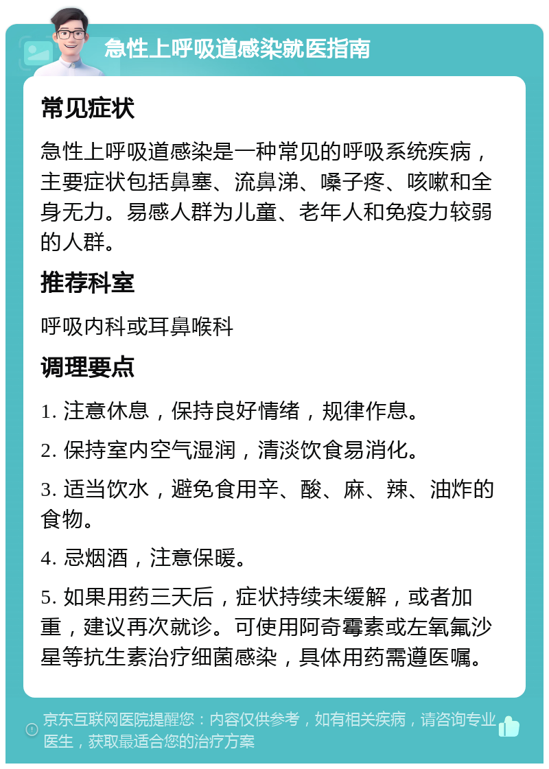 急性上呼吸道感染就医指南 常见症状 急性上呼吸道感染是一种常见的呼吸系统疾病，主要症状包括鼻塞、流鼻涕、嗓子疼、咳嗽和全身无力。易感人群为儿童、老年人和免疫力较弱的人群。 推荐科室 呼吸内科或耳鼻喉科 调理要点 1. 注意休息，保持良好情绪，规律作息。 2. 保持室内空气湿润，清淡饮食易消化。 3. 适当饮水，避免食用辛、酸、麻、辣、油炸的食物。 4. 忌烟酒，注意保暖。 5. 如果用药三天后，症状持续未缓解，或者加重，建议再次就诊。可使用阿奇霉素或左氧氟沙星等抗生素治疗细菌感染，具体用药需遵医嘱。