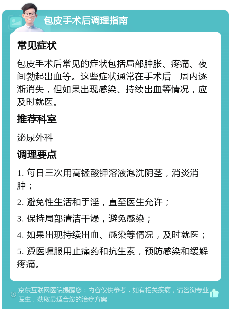 包皮手术后调理指南 常见症状 包皮手术后常见的症状包括局部肿胀、疼痛、夜间勃起出血等。这些症状通常在手术后一周内逐渐消失，但如果出现感染、持续出血等情况，应及时就医。 推荐科室 泌尿外科 调理要点 1. 每日三次用高锰酸钾溶液泡洗阴茎，消炎消肿； 2. 避免性生活和手淫，直至医生允许； 3. 保持局部清洁干燥，避免感染； 4. 如果出现持续出血、感染等情况，及时就医； 5. 遵医嘱服用止痛药和抗生素，预防感染和缓解疼痛。