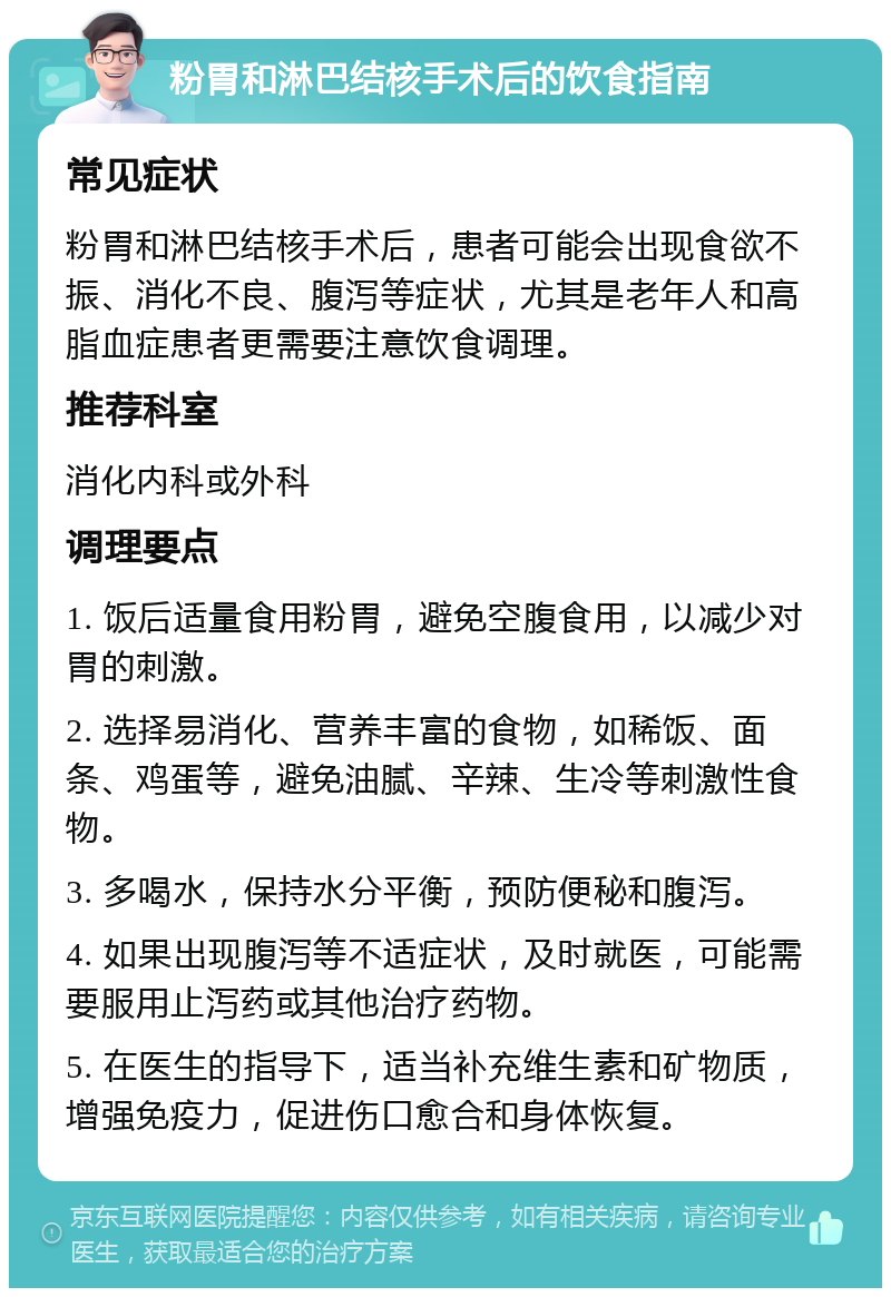 粉胃和淋巴结核手术后的饮食指南 常见症状 粉胃和淋巴结核手术后，患者可能会出现食欲不振、消化不良、腹泻等症状，尤其是老年人和高脂血症患者更需要注意饮食调理。 推荐科室 消化内科或外科 调理要点 1. 饭后适量食用粉胃，避免空腹食用，以减少对胃的刺激。 2. 选择易消化、营养丰富的食物，如稀饭、面条、鸡蛋等，避免油腻、辛辣、生冷等刺激性食物。 3. 多喝水，保持水分平衡，预防便秘和腹泻。 4. 如果出现腹泻等不适症状，及时就医，可能需要服用止泻药或其他治疗药物。 5. 在医生的指导下，适当补充维生素和矿物质，增强免疫力，促进伤口愈合和身体恢复。