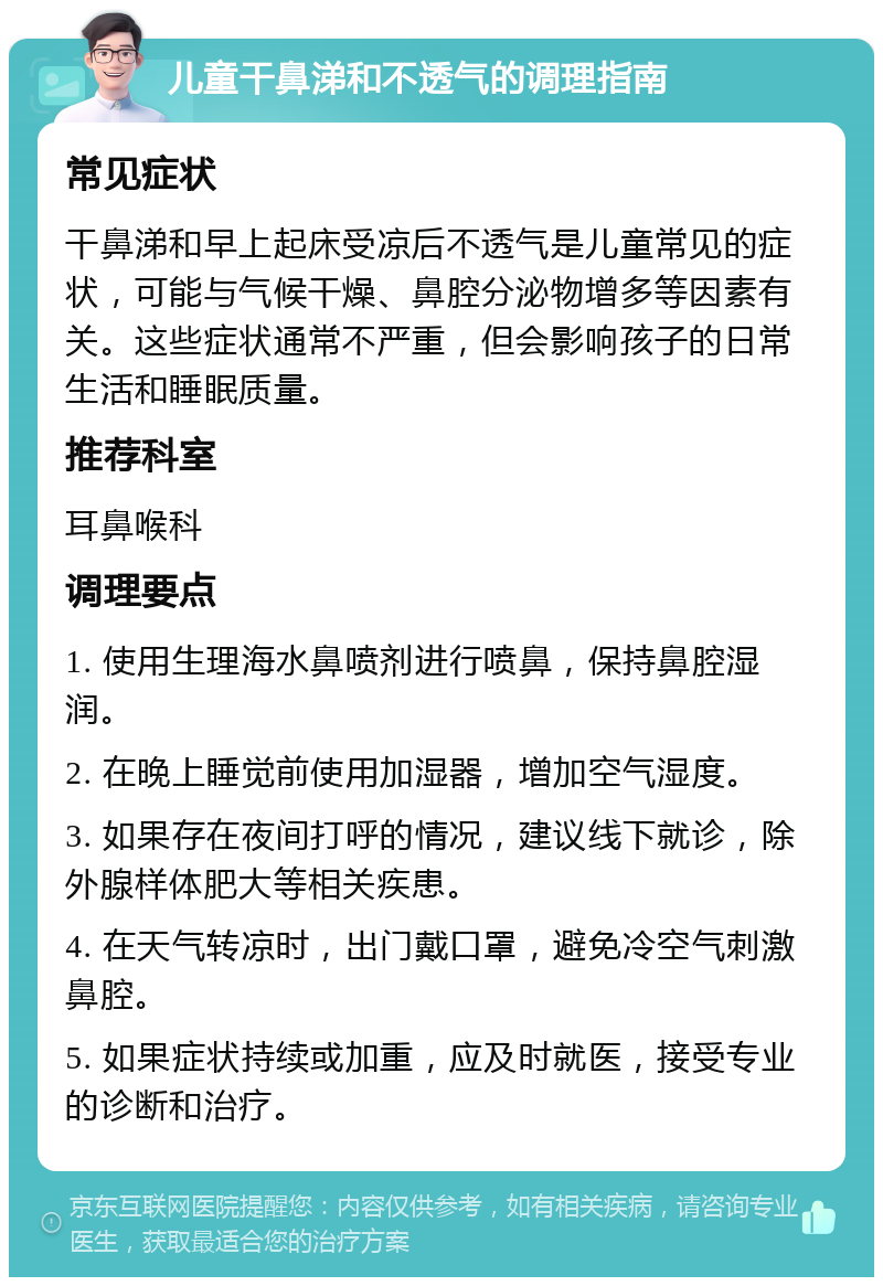 儿童干鼻涕和不透气的调理指南 常见症状 干鼻涕和早上起床受凉后不透气是儿童常见的症状，可能与气候干燥、鼻腔分泌物增多等因素有关。这些症状通常不严重，但会影响孩子的日常生活和睡眠质量。 推荐科室 耳鼻喉科 调理要点 1. 使用生理海水鼻喷剂进行喷鼻，保持鼻腔湿润。 2. 在晚上睡觉前使用加湿器，增加空气湿度。 3. 如果存在夜间打呼的情况，建议线下就诊，除外腺样体肥大等相关疾患。 4. 在天气转凉时，出门戴口罩，避免冷空气刺激鼻腔。 5. 如果症状持续或加重，应及时就医，接受专业的诊断和治疗。