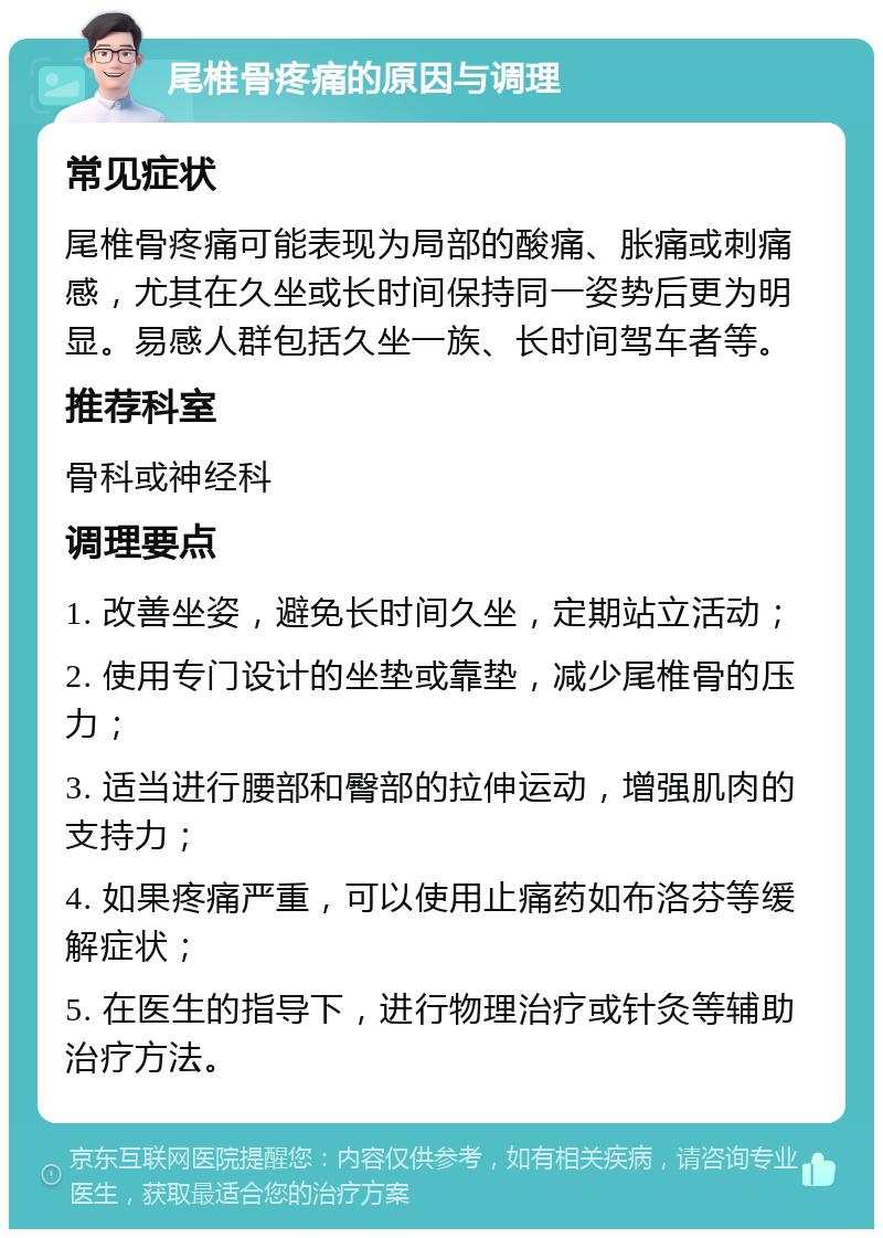 尾椎骨疼痛的原因与调理 常见症状 尾椎骨疼痛可能表现为局部的酸痛、胀痛或刺痛感，尤其在久坐或长时间保持同一姿势后更为明显。易感人群包括久坐一族、长时间驾车者等。 推荐科室 骨科或神经科 调理要点 1. 改善坐姿，避免长时间久坐，定期站立活动； 2. 使用专门设计的坐垫或靠垫，减少尾椎骨的压力； 3. 适当进行腰部和臀部的拉伸运动，增强肌肉的支持力； 4. 如果疼痛严重，可以使用止痛药如布洛芬等缓解症状； 5. 在医生的指导下，进行物理治疗或针灸等辅助治疗方法。