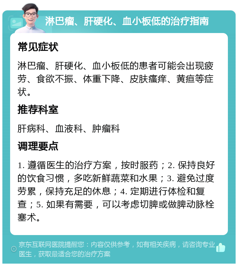 淋巴瘤、肝硬化、血小板低的治疗指南 常见症状 淋巴瘤、肝硬化、血小板低的患者可能会出现疲劳、食欲不振、体重下降、皮肤瘙痒、黄疸等症状。 推荐科室 肝病科、血液科、肿瘤科 调理要点 1. 遵循医生的治疗方案，按时服药；2. 保持良好的饮食习惯，多吃新鲜蔬菜和水果；3. 避免过度劳累，保持充足的休息；4. 定期进行体检和复查；5. 如果有需要，可以考虑切脾或做脾动脉栓塞术。