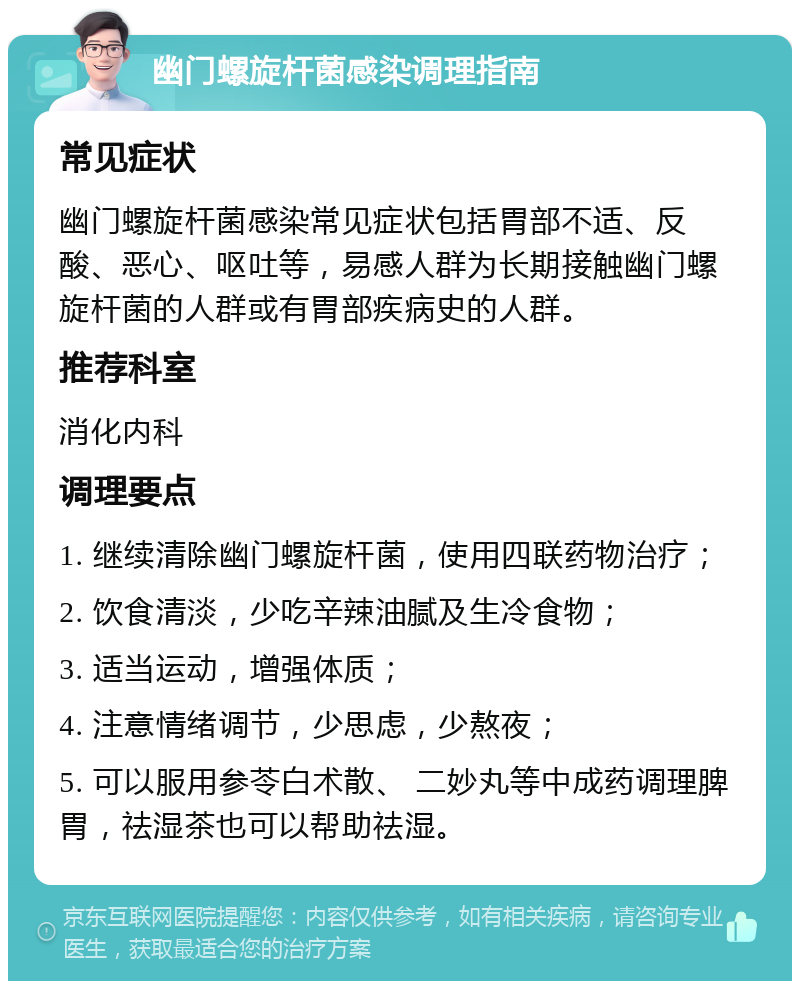 幽门螺旋杆菌感染调理指南 常见症状 幽门螺旋杆菌感染常见症状包括胃部不适、反酸、恶心、呕吐等，易感人群为长期接触幽门螺旋杆菌的人群或有胃部疾病史的人群。 推荐科室 消化内科 调理要点 1. 继续清除幽门螺旋杆菌，使用四联药物治疗； 2. 饮食清淡，少吃辛辣油腻及生冷食物； 3. 适当运动，增强体质； 4. 注意情绪调节，少思虑，少熬夜； 5. 可以服用参苓白术散、 二妙丸等中成药调理脾胃，祛湿茶也可以帮助祛湿。