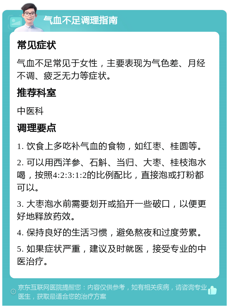 气血不足调理指南 常见症状 气血不足常见于女性，主要表现为气色差、月经不调、疲乏无力等症状。 推荐科室 中医科 调理要点 1. 饮食上多吃补气血的食物，如红枣、桂圆等。 2. 可以用西洋参、石斛、当归、大枣、桂枝泡水喝，按照4:2:3:1:2的比例配比，直接泡或打粉都可以。 3. 大枣泡水前需要划开或掐开一些破口，以便更好地释放药效。 4. 保持良好的生活习惯，避免熬夜和过度劳累。 5. 如果症状严重，建议及时就医，接受专业的中医治疗。