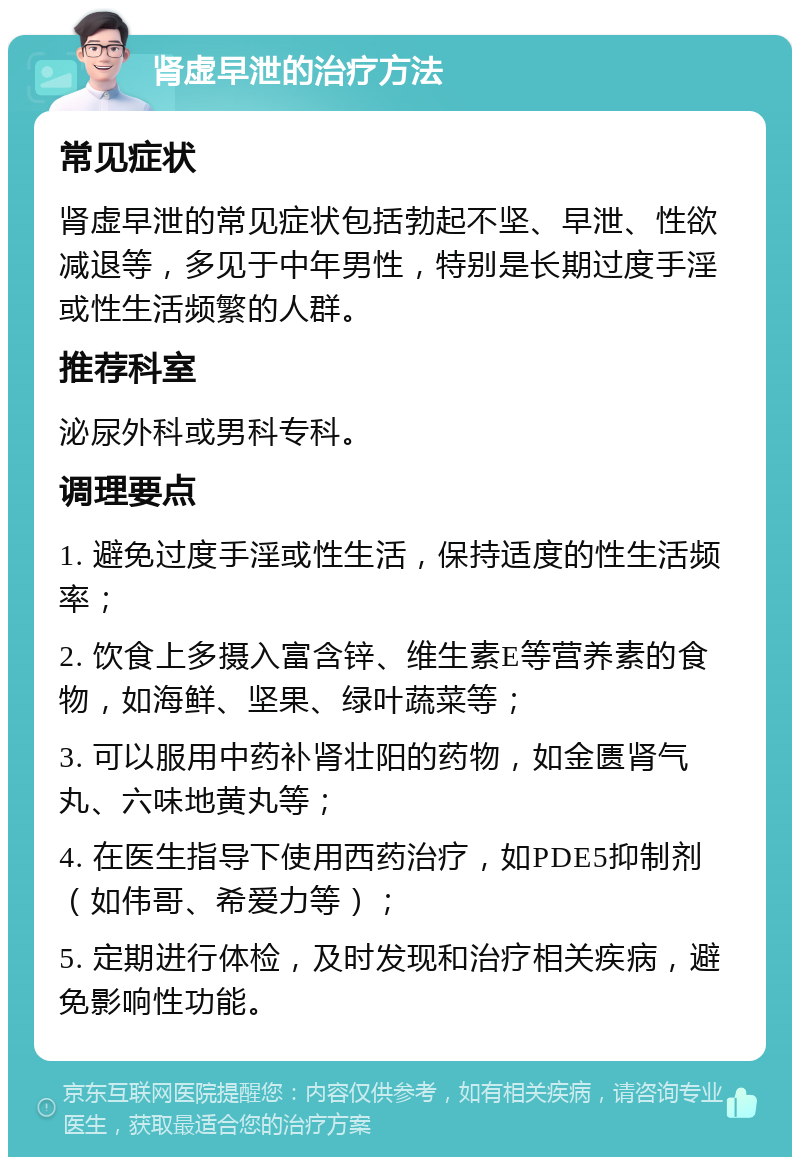 肾虚早泄的治疗方法 常见症状 肾虚早泄的常见症状包括勃起不坚、早泄、性欲减退等，多见于中年男性，特别是长期过度手淫或性生活频繁的人群。 推荐科室 泌尿外科或男科专科。 调理要点 1. 避免过度手淫或性生活，保持适度的性生活频率； 2. 饮食上多摄入富含锌、维生素E等营养素的食物，如海鲜、坚果、绿叶蔬菜等； 3. 可以服用中药补肾壮阳的药物，如金匮肾气丸、六味地黄丸等； 4. 在医生指导下使用西药治疗，如PDE5抑制剂（如伟哥、希爱力等）； 5. 定期进行体检，及时发现和治疗相关疾病，避免影响性功能。