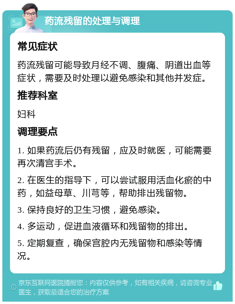 药流残留的处理与调理 常见症状 药流残留可能导致月经不调、腹痛、阴道出血等症状，需要及时处理以避免感染和其他并发症。 推荐科室 妇科 调理要点 1. 如果药流后仍有残留，应及时就医，可能需要再次清宫手术。 2. 在医生的指导下，可以尝试服用活血化瘀的中药，如益母草、川芎等，帮助排出残留物。 3. 保持良好的卫生习惯，避免感染。 4. 多运动，促进血液循环和残留物的排出。 5. 定期复查，确保宫腔内无残留物和感染等情况。