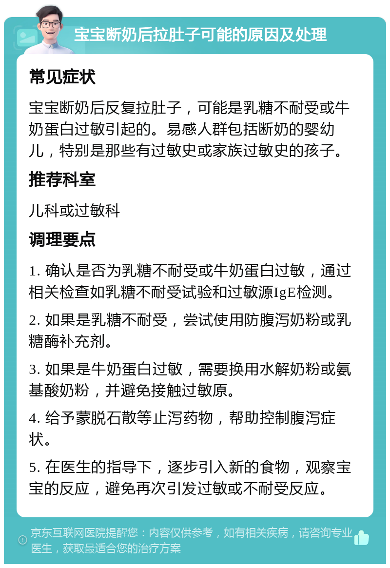 宝宝断奶后拉肚子可能的原因及处理 常见症状 宝宝断奶后反复拉肚子，可能是乳糖不耐受或牛奶蛋白过敏引起的。易感人群包括断奶的婴幼儿，特别是那些有过敏史或家族过敏史的孩子。 推荐科室 儿科或过敏科 调理要点 1. 确认是否为乳糖不耐受或牛奶蛋白过敏，通过相关检查如乳糖不耐受试验和过敏源IgE检测。 2. 如果是乳糖不耐受，尝试使用防腹泻奶粉或乳糖酶补充剂。 3. 如果是牛奶蛋白过敏，需要换用水解奶粉或氨基酸奶粉，并避免接触过敏原。 4. 给予蒙脱石散等止泻药物，帮助控制腹泻症状。 5. 在医生的指导下，逐步引入新的食物，观察宝宝的反应，避免再次引发过敏或不耐受反应。