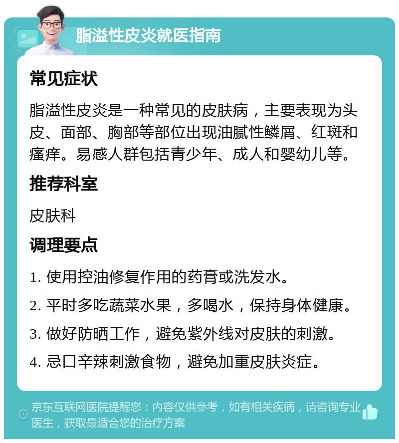 脂溢性皮炎就医指南 常见症状 脂溢性皮炎是一种常见的皮肤病，主要表现为头皮、面部、胸部等部位出现油腻性鳞屑、红斑和瘙痒。易感人群包括青少年、成人和婴幼儿等。 推荐科室 皮肤科 调理要点 1. 使用控油修复作用的药膏或洗发水。 2. 平时多吃蔬菜水果，多喝水，保持身体健康。 3. 做好防晒工作，避免紫外线对皮肤的刺激。 4. 忌口辛辣刺激食物，避免加重皮肤炎症。