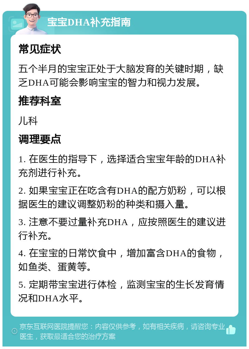 宝宝DHA补充指南 常见症状 五个半月的宝宝正处于大脑发育的关键时期，缺乏DHA可能会影响宝宝的智力和视力发展。 推荐科室 儿科 调理要点 1. 在医生的指导下，选择适合宝宝年龄的DHA补充剂进行补充。 2. 如果宝宝正在吃含有DHA的配方奶粉，可以根据医生的建议调整奶粉的种类和摄入量。 3. 注意不要过量补充DHA，应按照医生的建议进行补充。 4. 在宝宝的日常饮食中，增加富含DHA的食物，如鱼类、蛋黄等。 5. 定期带宝宝进行体检，监测宝宝的生长发育情况和DHA水平。