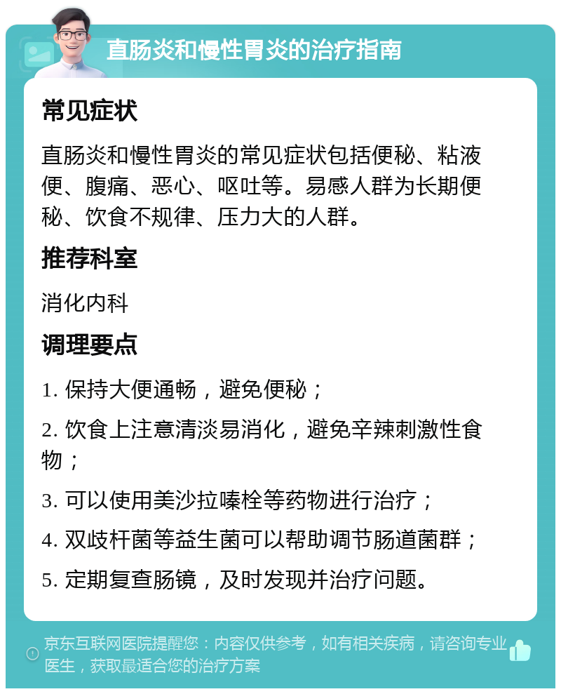 直肠炎和慢性胃炎的治疗指南 常见症状 直肠炎和慢性胃炎的常见症状包括便秘、粘液便、腹痛、恶心、呕吐等。易感人群为长期便秘、饮食不规律、压力大的人群。 推荐科室 消化内科 调理要点 1. 保持大便通畅，避免便秘； 2. 饮食上注意清淡易消化，避免辛辣刺激性食物； 3. 可以使用美沙拉嗪栓等药物进行治疗； 4. 双歧杆菌等益生菌可以帮助调节肠道菌群； 5. 定期复查肠镜，及时发现并治疗问题。