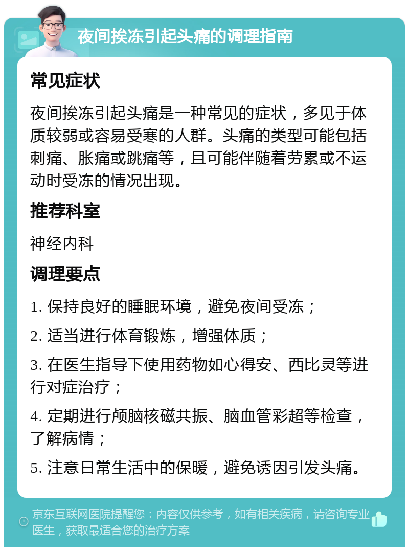 夜间挨冻引起头痛的调理指南 常见症状 夜间挨冻引起头痛是一种常见的症状，多见于体质较弱或容易受寒的人群。头痛的类型可能包括刺痛、胀痛或跳痛等，且可能伴随着劳累或不运动时受冻的情况出现。 推荐科室 神经内科 调理要点 1. 保持良好的睡眠环境，避免夜间受冻； 2. 适当进行体育锻炼，增强体质； 3. 在医生指导下使用药物如心得安、西比灵等进行对症治疗； 4. 定期进行颅脑核磁共振、脑血管彩超等检查，了解病情； 5. 注意日常生活中的保暖，避免诱因引发头痛。