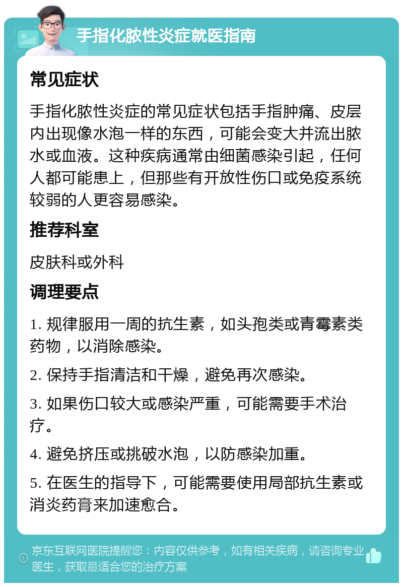 手指化脓性炎症就医指南 常见症状 手指化脓性炎症的常见症状包括手指肿痛、皮层内出现像水泡一样的东西，可能会变大并流出脓水或血液。这种疾病通常由细菌感染引起，任何人都可能患上，但那些有开放性伤口或免疫系统较弱的人更容易感染。 推荐科室 皮肤科或外科 调理要点 1. 规律服用一周的抗生素，如头孢类或青霉素类药物，以消除感染。 2. 保持手指清洁和干燥，避免再次感染。 3. 如果伤口较大或感染严重，可能需要手术治疗。 4. 避免挤压或挑破水泡，以防感染加重。 5. 在医生的指导下，可能需要使用局部抗生素或消炎药膏来加速愈合。