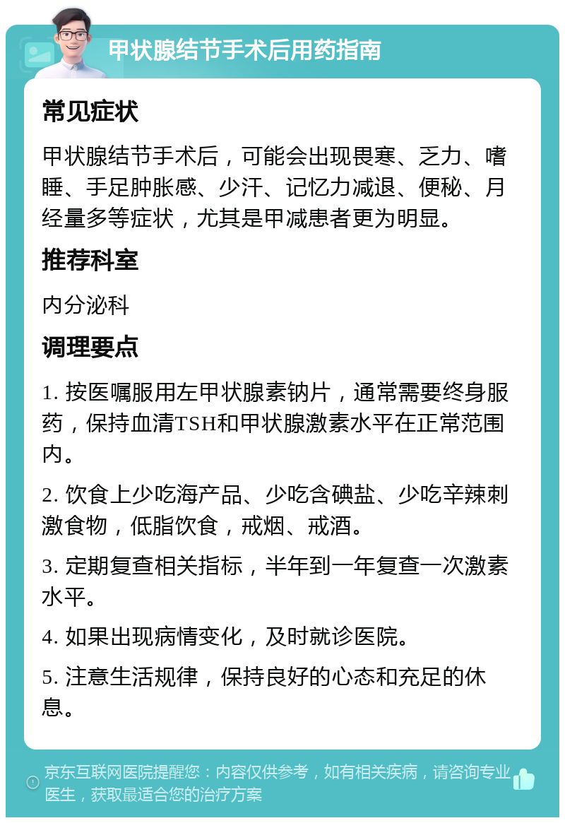 甲状腺结节手术后用药指南 常见症状 甲状腺结节手术后，可能会出现畏寒、乏力、嗜睡、手足肿胀感、少汗、记忆力减退、便秘、月经量多等症状，尤其是甲减患者更为明显。 推荐科室 内分泌科 调理要点 1. 按医嘱服用左甲状腺素钠片，通常需要终身服药，保持血清TSH和甲状腺激素水平在正常范围内。 2. 饮食上少吃海产品、少吃含碘盐、少吃辛辣刺激食物，低脂饮食，戒烟、戒酒。 3. 定期复查相关指标，半年到一年复查一次激素水平。 4. 如果出现病情变化，及时就诊医院。 5. 注意生活规律，保持良好的心态和充足的休息。