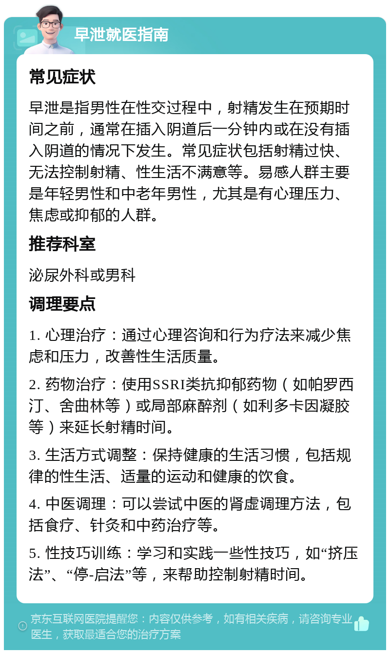 早泄就医指南 常见症状 早泄是指男性在性交过程中，射精发生在预期时间之前，通常在插入阴道后一分钟内或在没有插入阴道的情况下发生。常见症状包括射精过快、无法控制射精、性生活不满意等。易感人群主要是年轻男性和中老年男性，尤其是有心理压力、焦虑或抑郁的人群。 推荐科室 泌尿外科或男科 调理要点 1. 心理治疗：通过心理咨询和行为疗法来减少焦虑和压力，改善性生活质量。 2. 药物治疗：使用SSRI类抗抑郁药物（如帕罗西汀、舍曲林等）或局部麻醉剂（如利多卡因凝胶等）来延长射精时间。 3. 生活方式调整：保持健康的生活习惯，包括规律的性生活、适量的运动和健康的饮食。 4. 中医调理：可以尝试中医的肾虚调理方法，包括食疗、针灸和中药治疗等。 5. 性技巧训练：学习和实践一些性技巧，如“挤压法”、“停-启法”等，来帮助控制射精时间。