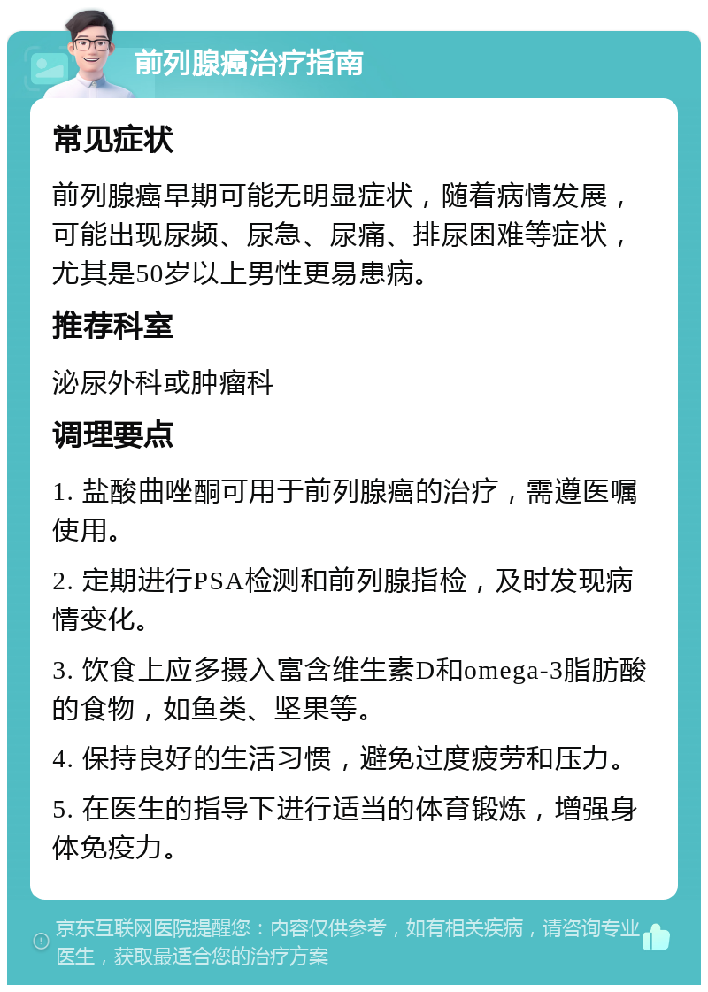 前列腺癌治疗指南 常见症状 前列腺癌早期可能无明显症状，随着病情发展，可能出现尿频、尿急、尿痛、排尿困难等症状，尤其是50岁以上男性更易患病。 推荐科室 泌尿外科或肿瘤科 调理要点 1. 盐酸曲唑酮可用于前列腺癌的治疗，需遵医嘱使用。 2. 定期进行PSA检测和前列腺指检，及时发现病情变化。 3. 饮食上应多摄入富含维生素D和omega-3脂肪酸的食物，如鱼类、坚果等。 4. 保持良好的生活习惯，避免过度疲劳和压力。 5. 在医生的指导下进行适当的体育锻炼，增强身体免疫力。