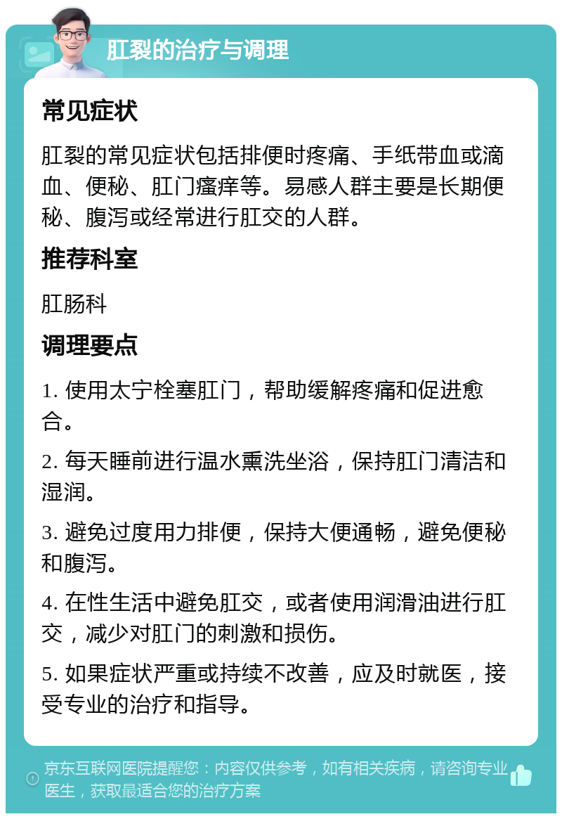 肛裂的治疗与调理 常见症状 肛裂的常见症状包括排便时疼痛、手纸带血或滴血、便秘、肛门瘙痒等。易感人群主要是长期便秘、腹泻或经常进行肛交的人群。 推荐科室 肛肠科 调理要点 1. 使用太宁栓塞肛门，帮助缓解疼痛和促进愈合。 2. 每天睡前进行温水熏洗坐浴，保持肛门清洁和湿润。 3. 避免过度用力排便，保持大便通畅，避免便秘和腹泻。 4. 在性生活中避免肛交，或者使用润滑油进行肛交，减少对肛门的刺激和损伤。 5. 如果症状严重或持续不改善，应及时就医，接受专业的治疗和指导。