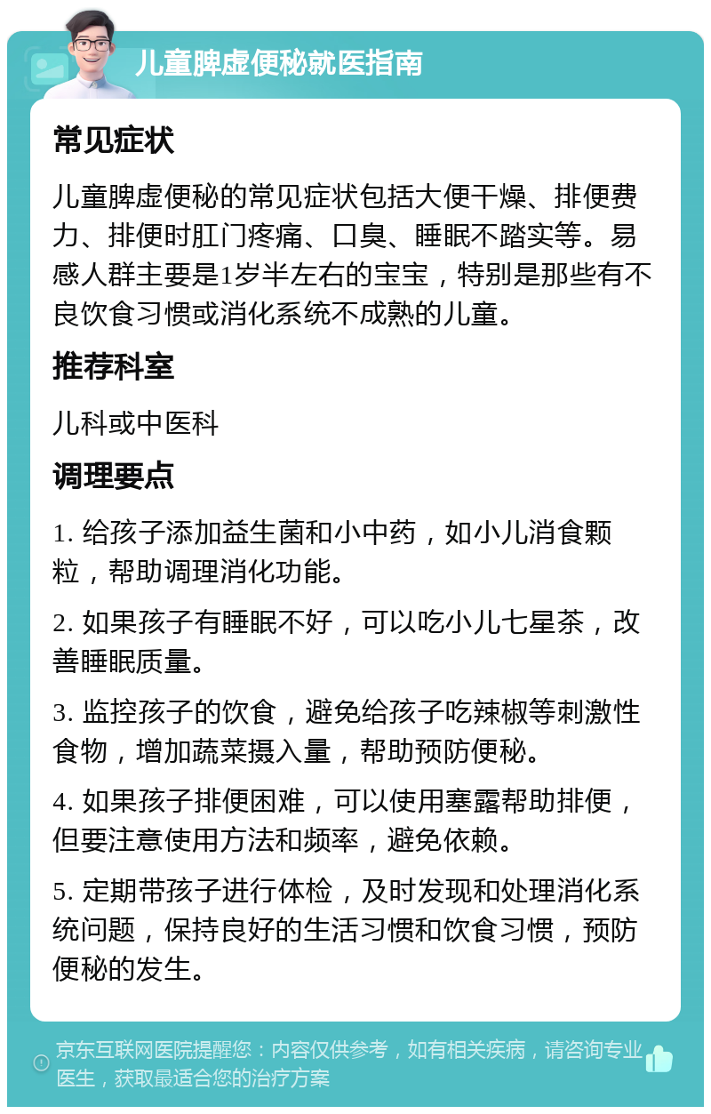 儿童脾虚便秘就医指南 常见症状 儿童脾虚便秘的常见症状包括大便干燥、排便费力、排便时肛门疼痛、口臭、睡眠不踏实等。易感人群主要是1岁半左右的宝宝，特别是那些有不良饮食习惯或消化系统不成熟的儿童。 推荐科室 儿科或中医科 调理要点 1. 给孩子添加益生菌和小中药，如小儿消食颗粒，帮助调理消化功能。 2. 如果孩子有睡眠不好，可以吃小儿七星茶，改善睡眠质量。 3. 监控孩子的饮食，避免给孩子吃辣椒等刺激性食物，增加蔬菜摄入量，帮助预防便秘。 4. 如果孩子排便困难，可以使用塞露帮助排便，但要注意使用方法和频率，避免依赖。 5. 定期带孩子进行体检，及时发现和处理消化系统问题，保持良好的生活习惯和饮食习惯，预防便秘的发生。