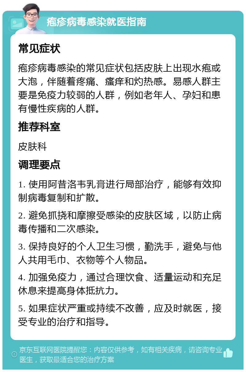 疱疹病毒感染就医指南 常见症状 疱疹病毒感染的常见症状包括皮肤上出现水疱或大泡，伴随着疼痛、瘙痒和灼热感。易感人群主要是免疫力较弱的人群，例如老年人、孕妇和患有慢性疾病的人群。 推荐科室 皮肤科 调理要点 1. 使用阿昔洛韦乳膏进行局部治疗，能够有效抑制病毒复制和扩散。 2. 避免抓挠和摩擦受感染的皮肤区域，以防止病毒传播和二次感染。 3. 保持良好的个人卫生习惯，勤洗手，避免与他人共用毛巾、衣物等个人物品。 4. 加强免疫力，通过合理饮食、适量运动和充足休息来提高身体抵抗力。 5. 如果症状严重或持续不改善，应及时就医，接受专业的治疗和指导。