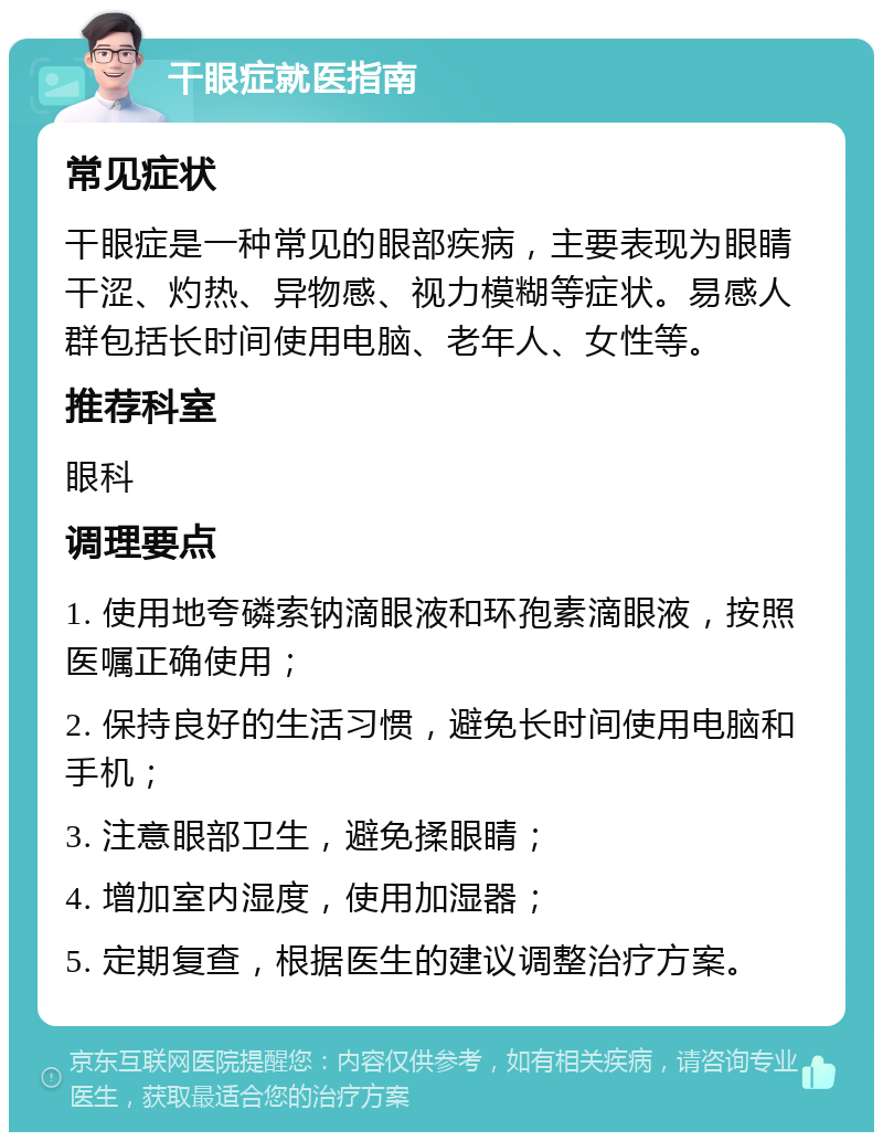 干眼症就医指南 常见症状 干眼症是一种常见的眼部疾病，主要表现为眼睛干涩、灼热、异物感、视力模糊等症状。易感人群包括长时间使用电脑、老年人、女性等。 推荐科室 眼科 调理要点 1. 使用地夸磷索钠滴眼液和环孢素滴眼液，按照医嘱正确使用； 2. 保持良好的生活习惯，避免长时间使用电脑和手机； 3. 注意眼部卫生，避免揉眼睛； 4. 增加室内湿度，使用加湿器； 5. 定期复查，根据医生的建议调整治疗方案。