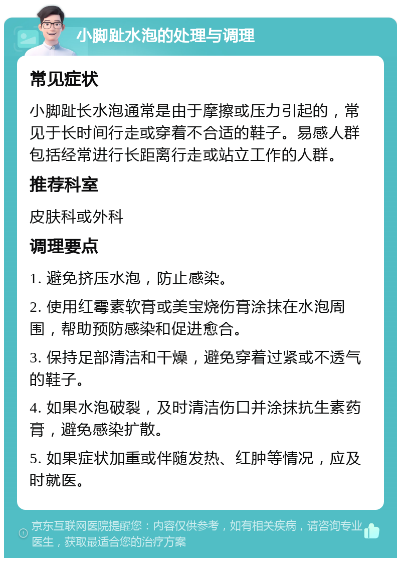 小脚趾水泡的处理与调理 常见症状 小脚趾长水泡通常是由于摩擦或压力引起的，常见于长时间行走或穿着不合适的鞋子。易感人群包括经常进行长距离行走或站立工作的人群。 推荐科室 皮肤科或外科 调理要点 1. 避免挤压水泡，防止感染。 2. 使用红霉素软膏或美宝烧伤膏涂抹在水泡周围，帮助预防感染和促进愈合。 3. 保持足部清洁和干燥，避免穿着过紧或不透气的鞋子。 4. 如果水泡破裂，及时清洁伤口并涂抹抗生素药膏，避免感染扩散。 5. 如果症状加重或伴随发热、红肿等情况，应及时就医。