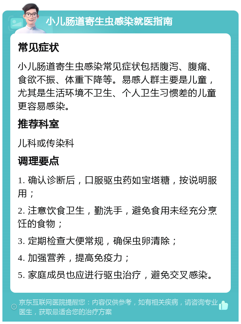 小儿肠道寄生虫感染就医指南 常见症状 小儿肠道寄生虫感染常见症状包括腹泻、腹痛、食欲不振、体重下降等。易感人群主要是儿童，尤其是生活环境不卫生、个人卫生习惯差的儿童更容易感染。 推荐科室 儿科或传染科 调理要点 1. 确认诊断后，口服驱虫药如宝塔糖，按说明服用； 2. 注意饮食卫生，勤洗手，避免食用未经充分烹饪的食物； 3. 定期检查大便常规，确保虫卵清除； 4. 加强营养，提高免疫力； 5. 家庭成员也应进行驱虫治疗，避免交叉感染。