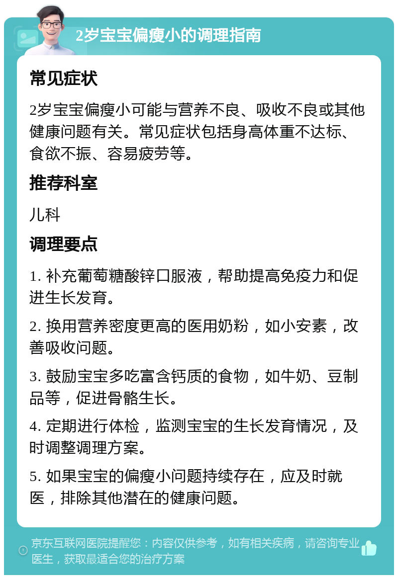 2岁宝宝偏瘦小的调理指南 常见症状 2岁宝宝偏瘦小可能与营养不良、吸收不良或其他健康问题有关。常见症状包括身高体重不达标、食欲不振、容易疲劳等。 推荐科室 儿科 调理要点 1. 补充葡萄糖酸锌口服液，帮助提高免疫力和促进生长发育。 2. 换用营养密度更高的医用奶粉，如小安素，改善吸收问题。 3. 鼓励宝宝多吃富含钙质的食物，如牛奶、豆制品等，促进骨骼生长。 4. 定期进行体检，监测宝宝的生长发育情况，及时调整调理方案。 5. 如果宝宝的偏瘦小问题持续存在，应及时就医，排除其他潜在的健康问题。