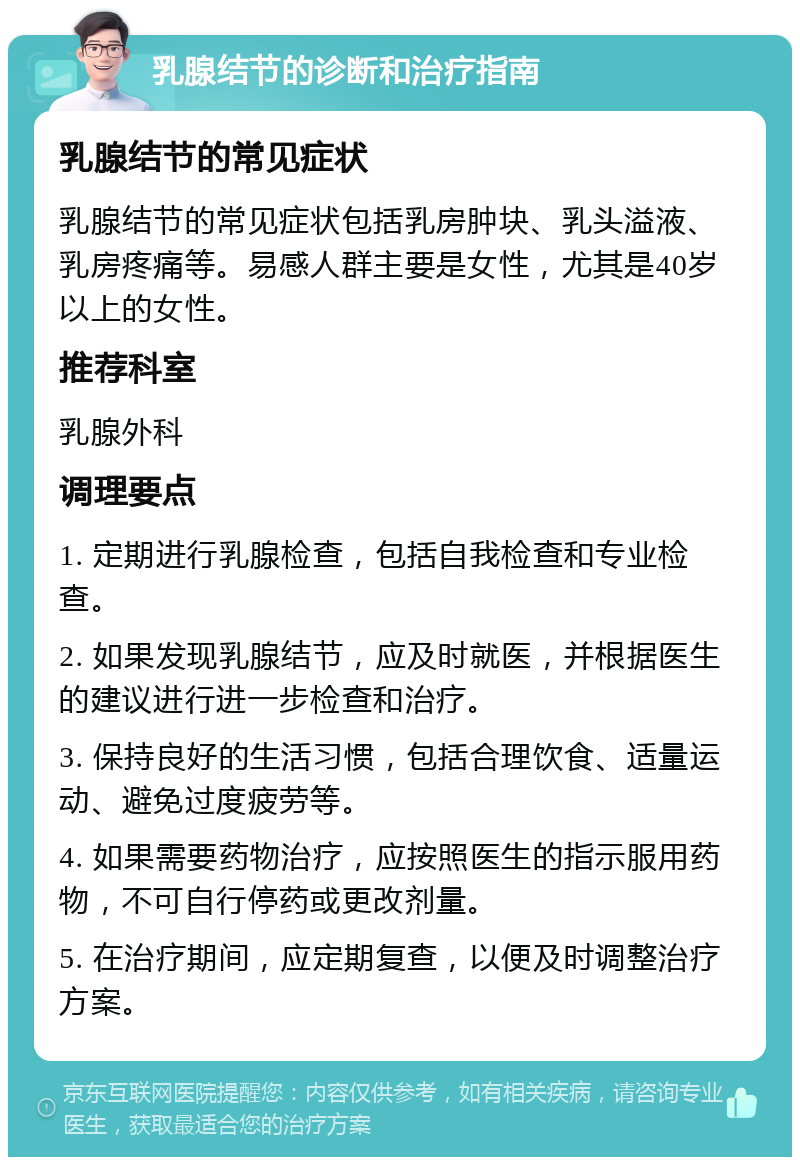 乳腺结节的诊断和治疗指南 乳腺结节的常见症状 乳腺结节的常见症状包括乳房肿块、乳头溢液、乳房疼痛等。易感人群主要是女性，尤其是40岁以上的女性。 推荐科室 乳腺外科 调理要点 1. 定期进行乳腺检查，包括自我检查和专业检查。 2. 如果发现乳腺结节，应及时就医，并根据医生的建议进行进一步检查和治疗。 3. 保持良好的生活习惯，包括合理饮食、适量运动、避免过度疲劳等。 4. 如果需要药物治疗，应按照医生的指示服用药物，不可自行停药或更改剂量。 5. 在治疗期间，应定期复查，以便及时调整治疗方案。