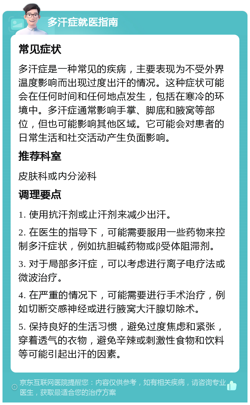 多汗症就医指南 常见症状 多汗症是一种常见的疾病，主要表现为不受外界温度影响而出现过度出汗的情况。这种症状可能会在任何时间和任何地点发生，包括在寒冷的环境中。多汗症通常影响手掌、脚底和腋窝等部位，但也可能影响其他区域。它可能会对患者的日常生活和社交活动产生负面影响。 推荐科室 皮肤科或内分泌科 调理要点 1. 使用抗汗剂或止汗剂来减少出汗。 2. 在医生的指导下，可能需要服用一些药物来控制多汗症状，例如抗胆碱药物或β受体阻滞剂。 3. 对于局部多汗症，可以考虑进行离子电疗法或微波治疗。 4. 在严重的情况下，可能需要进行手术治疗，例如切断交感神经或进行腋窝大汗腺切除术。 5. 保持良好的生活习惯，避免过度焦虑和紧张，穿着透气的衣物，避免辛辣或刺激性食物和饮料等可能引起出汗的因素。