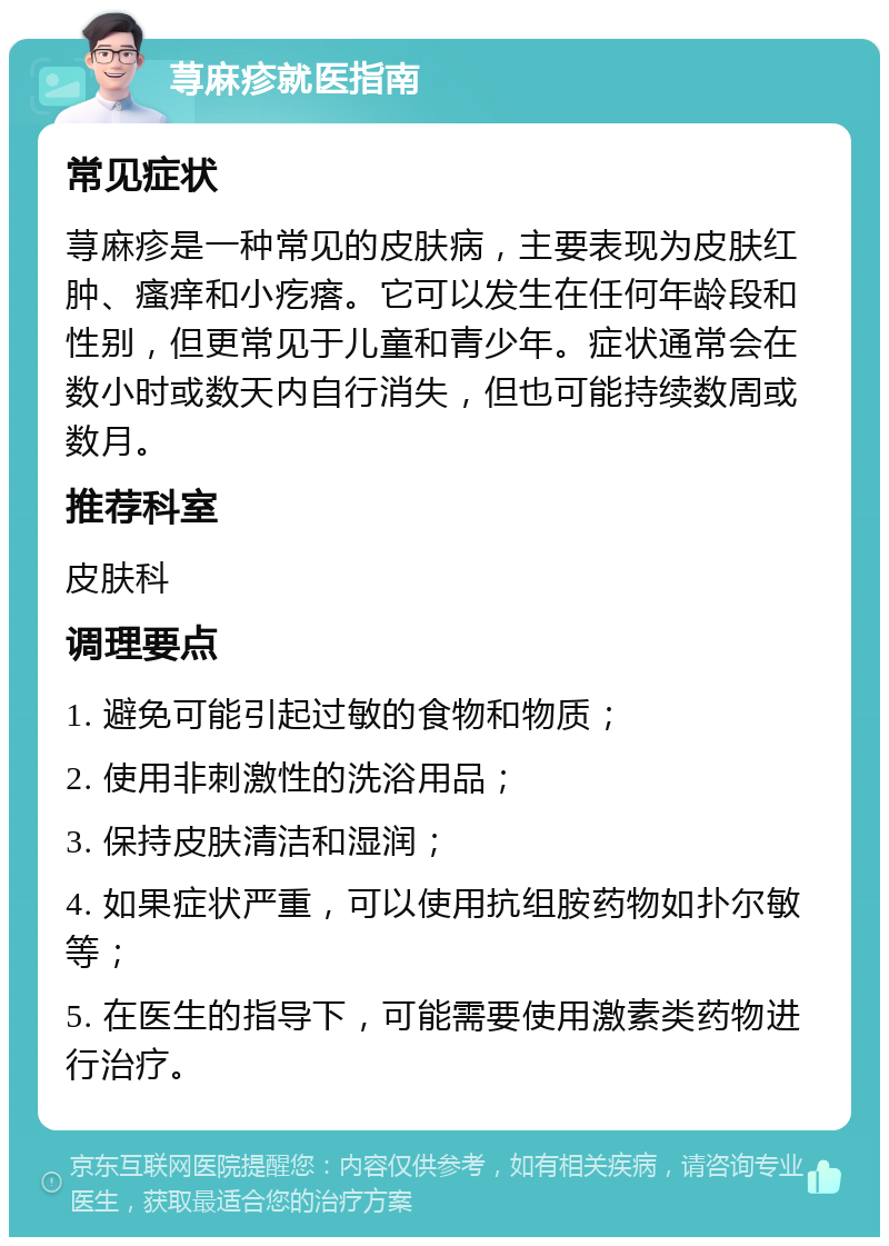 荨麻疹就医指南 常见症状 荨麻疹是一种常见的皮肤病，主要表现为皮肤红肿、瘙痒和小疙瘩。它可以发生在任何年龄段和性别，但更常见于儿童和青少年。症状通常会在数小时或数天内自行消失，但也可能持续数周或数月。 推荐科室 皮肤科 调理要点 1. 避免可能引起过敏的食物和物质； 2. 使用非刺激性的洗浴用品； 3. 保持皮肤清洁和湿润； 4. 如果症状严重，可以使用抗组胺药物如扑尔敏等； 5. 在医生的指导下，可能需要使用激素类药物进行治疗。