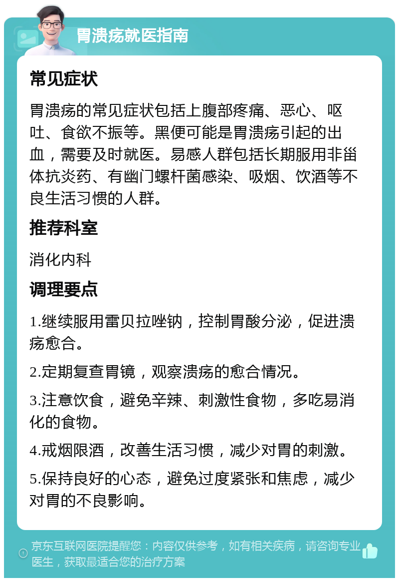 胃溃疡就医指南 常见症状 胃溃疡的常见症状包括上腹部疼痛、恶心、呕吐、食欲不振等。黑便可能是胃溃疡引起的出血，需要及时就医。易感人群包括长期服用非甾体抗炎药、有幽门螺杆菌感染、吸烟、饮酒等不良生活习惯的人群。 推荐科室 消化内科 调理要点 1.继续服用雷贝拉唑钠，控制胃酸分泌，促进溃疡愈合。 2.定期复查胃镜，观察溃疡的愈合情况。 3.注意饮食，避免辛辣、刺激性食物，多吃易消化的食物。 4.戒烟限酒，改善生活习惯，减少对胃的刺激。 5.保持良好的心态，避免过度紧张和焦虑，减少对胃的不良影响。