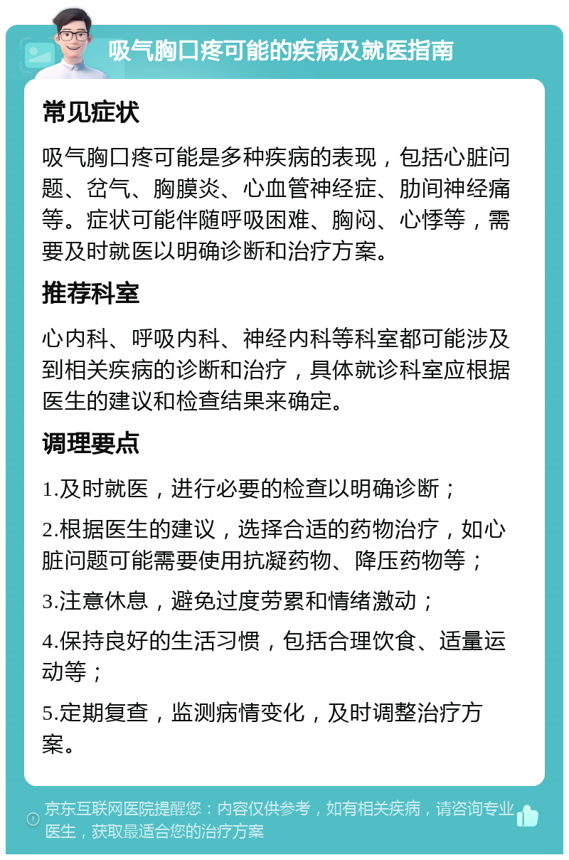 吸气胸口疼可能的疾病及就医指南 常见症状 吸气胸口疼可能是多种疾病的表现，包括心脏问题、岔气、胸膜炎、心血管神经症、肋间神经痛等。症状可能伴随呼吸困难、胸闷、心悸等，需要及时就医以明确诊断和治疗方案。 推荐科室 心内科、呼吸内科、神经内科等科室都可能涉及到相关疾病的诊断和治疗，具体就诊科室应根据医生的建议和检查结果来确定。 调理要点 1.及时就医，进行必要的检查以明确诊断； 2.根据医生的建议，选择合适的药物治疗，如心脏问题可能需要使用抗凝药物、降压药物等； 3.注意休息，避免过度劳累和情绪激动； 4.保持良好的生活习惯，包括合理饮食、适量运动等； 5.定期复查，监测病情变化，及时调整治疗方案。