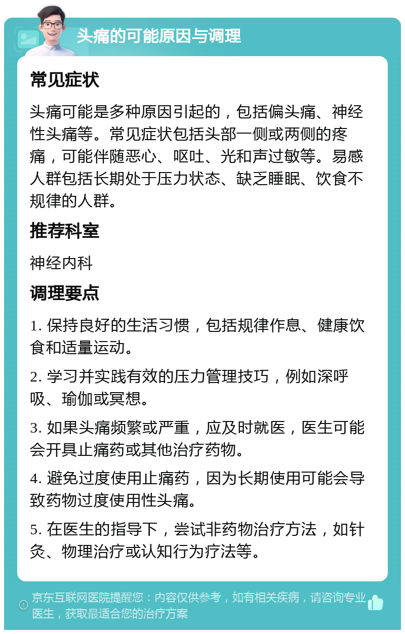 头痛的可能原因与调理 常见症状 头痛可能是多种原因引起的，包括偏头痛、神经性头痛等。常见症状包括头部一侧或两侧的疼痛，可能伴随恶心、呕吐、光和声过敏等。易感人群包括长期处于压力状态、缺乏睡眠、饮食不规律的人群。 推荐科室 神经内科 调理要点 1. 保持良好的生活习惯，包括规律作息、健康饮食和适量运动。 2. 学习并实践有效的压力管理技巧，例如深呼吸、瑜伽或冥想。 3. 如果头痛频繁或严重，应及时就医，医生可能会开具止痛药或其他治疗药物。 4. 避免过度使用止痛药，因为长期使用可能会导致药物过度使用性头痛。 5. 在医生的指导下，尝试非药物治疗方法，如针灸、物理治疗或认知行为疗法等。