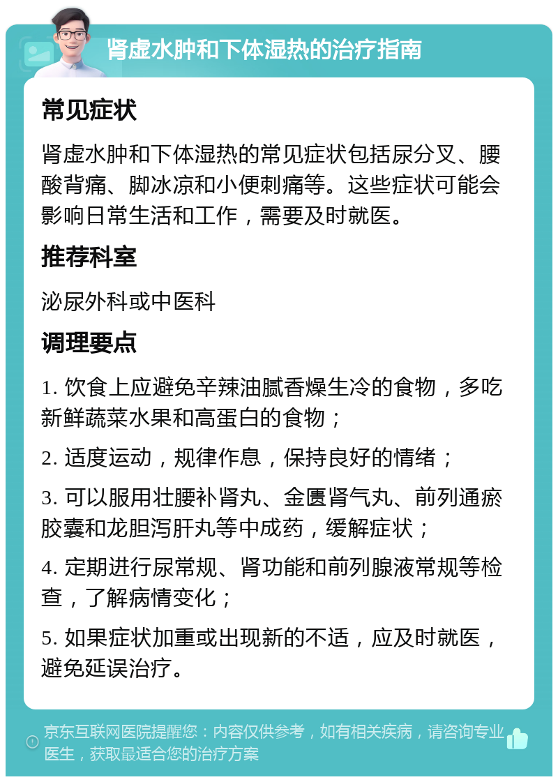 肾虚水肿和下体湿热的治疗指南 常见症状 肾虚水肿和下体湿热的常见症状包括尿分叉、腰酸背痛、脚冰凉和小便刺痛等。这些症状可能会影响日常生活和工作，需要及时就医。 推荐科室 泌尿外科或中医科 调理要点 1. 饮食上应避免辛辣油腻香燥生冷的食物，多吃新鲜蔬菜水果和高蛋白的食物； 2. 适度运动，规律作息，保持良好的情绪； 3. 可以服用壮腰补肾丸、金匮肾气丸、前列通瘀胶囊和龙胆泻肝丸等中成药，缓解症状； 4. 定期进行尿常规、肾功能和前列腺液常规等检查，了解病情变化； 5. 如果症状加重或出现新的不适，应及时就医，避免延误治疗。