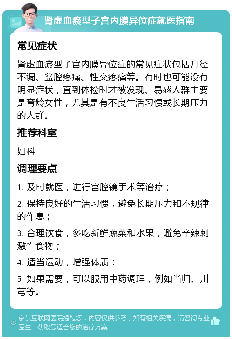 肾虚血瘀型子宫内膜异位症就医指南 常见症状 肾虚血瘀型子宫内膜异位症的常见症状包括月经不调、盆腔疼痛、性交疼痛等。有时也可能没有明显症状，直到体检时才被发现。易感人群主要是育龄女性，尤其是有不良生活习惯或长期压力的人群。 推荐科室 妇科 调理要点 1. 及时就医，进行宫腔镜手术等治疗； 2. 保持良好的生活习惯，避免长期压力和不规律的作息； 3. 合理饮食，多吃新鲜蔬菜和水果，避免辛辣刺激性食物； 4. 适当运动，增强体质； 5. 如果需要，可以服用中药调理，例如当归、川芎等。