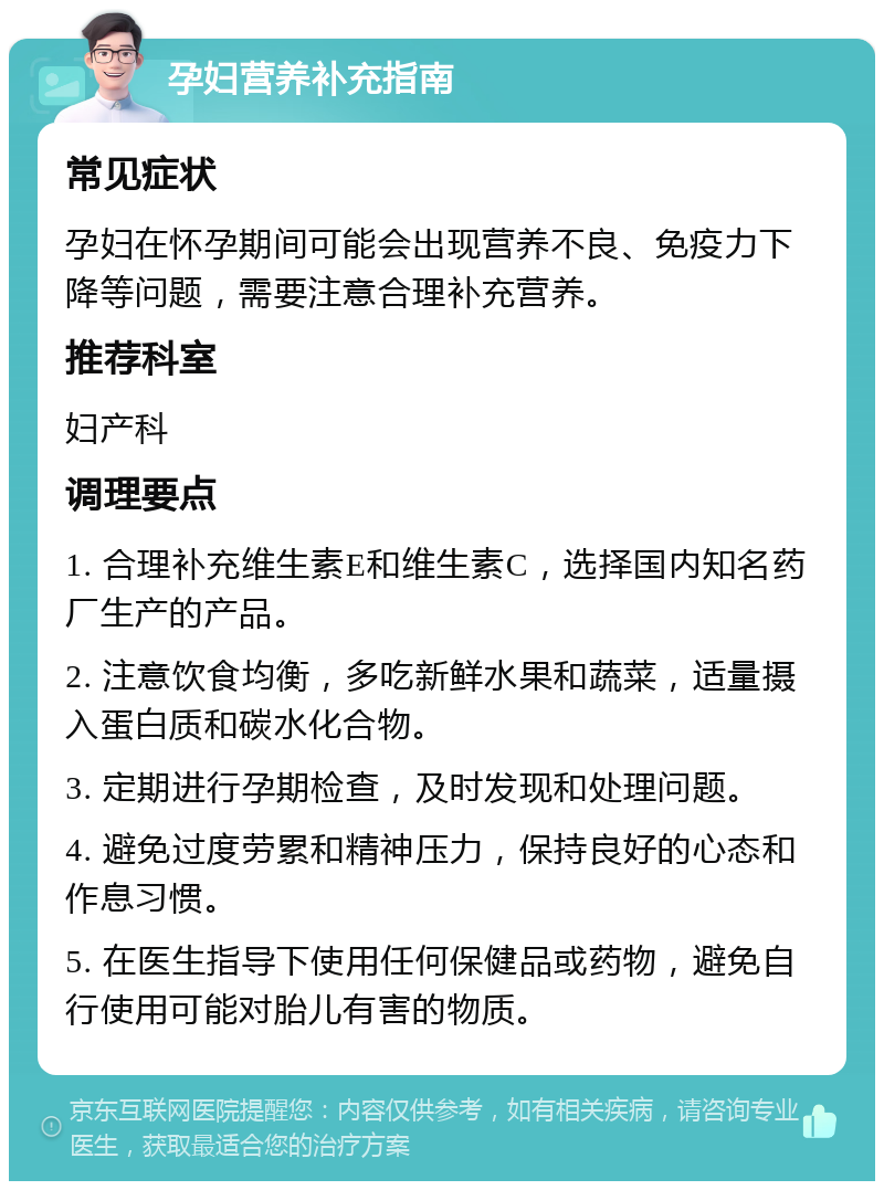 孕妇营养补充指南 常见症状 孕妇在怀孕期间可能会出现营养不良、免疫力下降等问题，需要注意合理补充营养。 推荐科室 妇产科 调理要点 1. 合理补充维生素E和维生素C，选择国内知名药厂生产的产品。 2. 注意饮食均衡，多吃新鲜水果和蔬菜，适量摄入蛋白质和碳水化合物。 3. 定期进行孕期检查，及时发现和处理问题。 4. 避免过度劳累和精神压力，保持良好的心态和作息习惯。 5. 在医生指导下使用任何保健品或药物，避免自行使用可能对胎儿有害的物质。