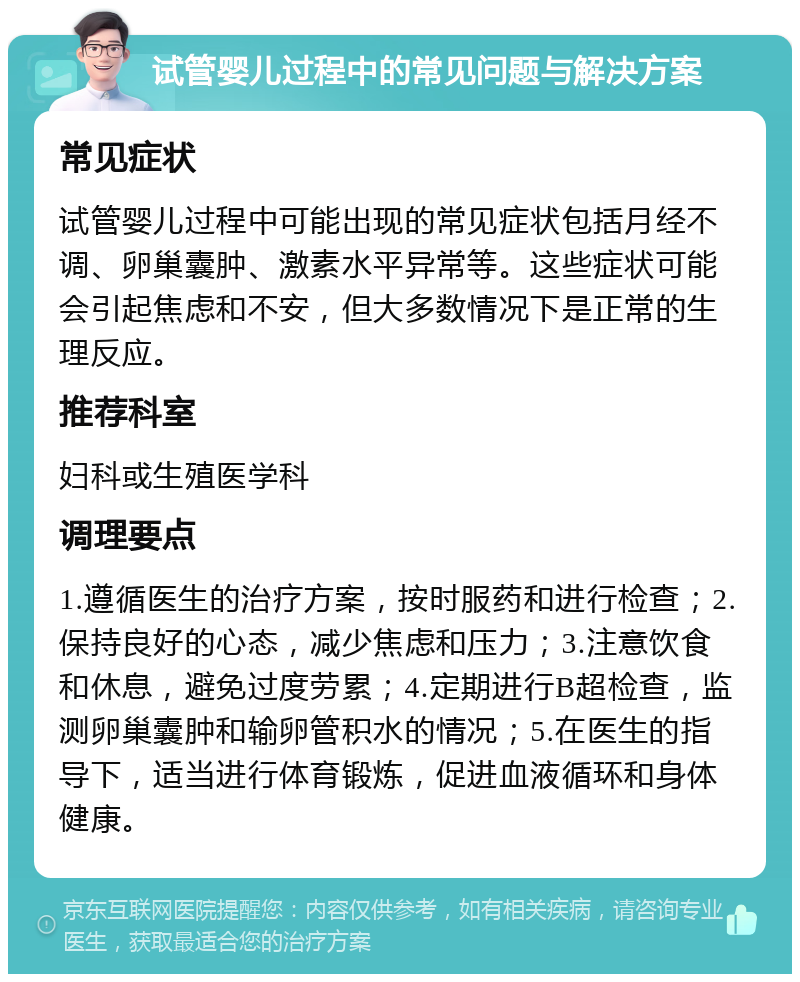 试管婴儿过程中的常见问题与解决方案 常见症状 试管婴儿过程中可能出现的常见症状包括月经不调、卵巢囊肿、激素水平异常等。这些症状可能会引起焦虑和不安，但大多数情况下是正常的生理反应。 推荐科室 妇科或生殖医学科 调理要点 1.遵循医生的治疗方案，按时服药和进行检查；2.保持良好的心态，减少焦虑和压力；3.注意饮食和休息，避免过度劳累；4.定期进行B超检查，监测卵巢囊肿和输卵管积水的情况；5.在医生的指导下，适当进行体育锻炼，促进血液循环和身体健康。