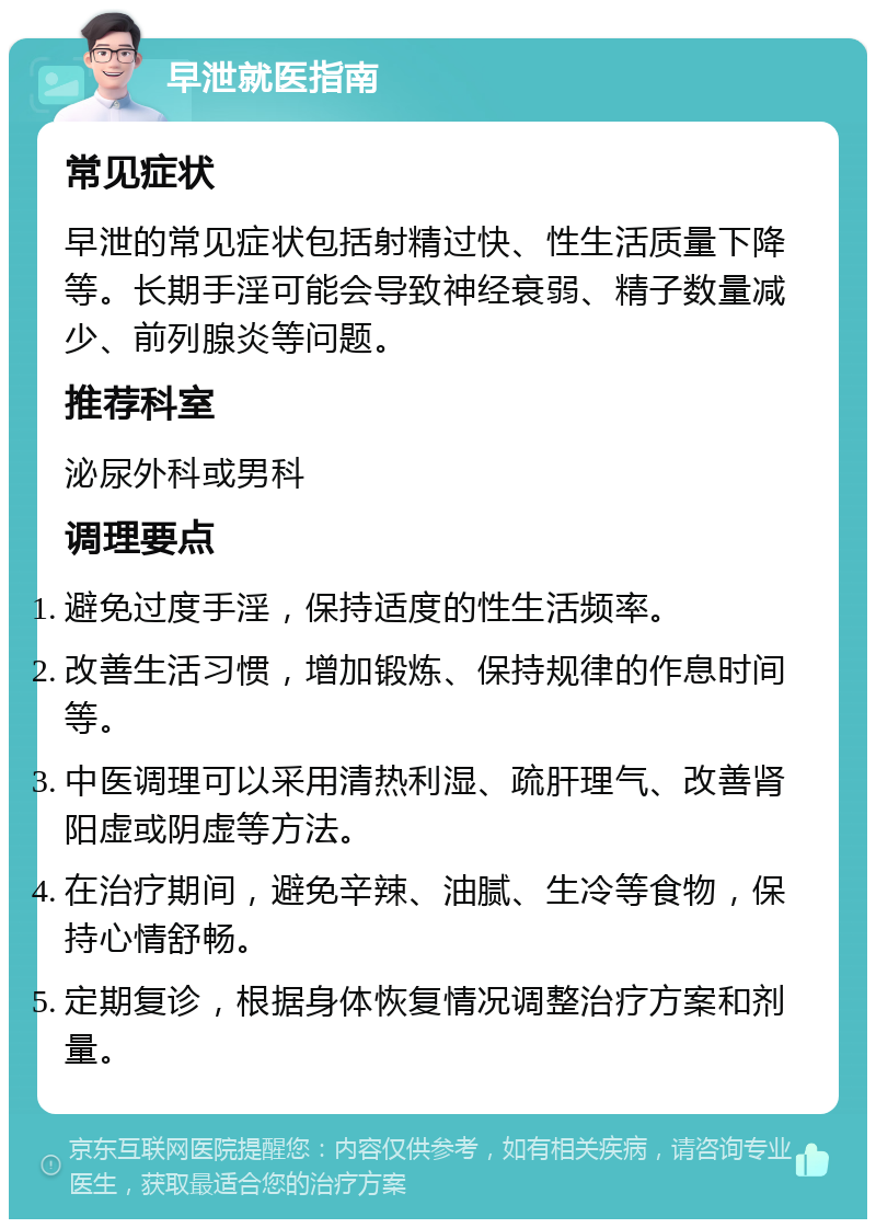 早泄就医指南 常见症状 早泄的常见症状包括射精过快、性生活质量下降等。长期手淫可能会导致神经衰弱、精子数量减少、前列腺炎等问题。 推荐科室 泌尿外科或男科 调理要点 避免过度手淫，保持适度的性生活频率。 改善生活习惯，增加锻炼、保持规律的作息时间等。 中医调理可以采用清热利湿、疏肝理气、改善肾阳虚或阴虚等方法。 在治疗期间，避免辛辣、油腻、生冷等食物，保持心情舒畅。 定期复诊，根据身体恢复情况调整治疗方案和剂量。