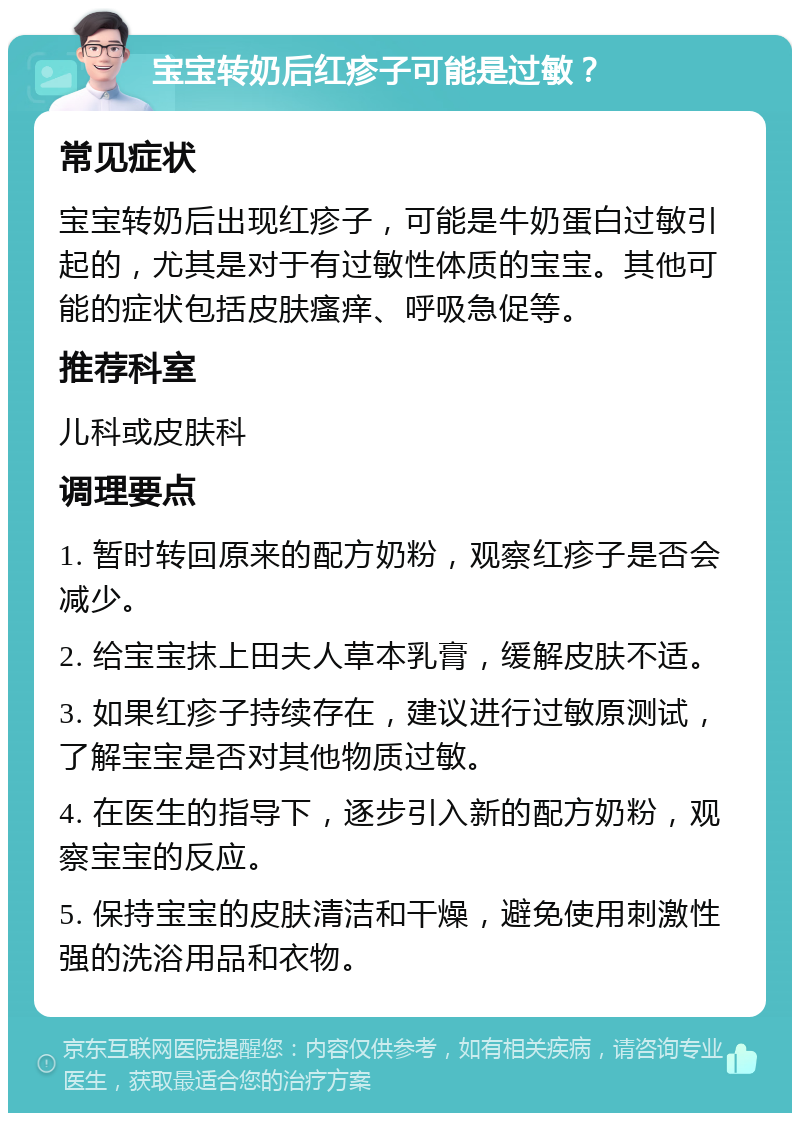 宝宝转奶后红疹子可能是过敏？ 常见症状 宝宝转奶后出现红疹子，可能是牛奶蛋白过敏引起的，尤其是对于有过敏性体质的宝宝。其他可能的症状包括皮肤瘙痒、呼吸急促等。 推荐科室 儿科或皮肤科 调理要点 1. 暂时转回原来的配方奶粉，观察红疹子是否会减少。 2. 给宝宝抹上田夫人草本乳膏，缓解皮肤不适。 3. 如果红疹子持续存在，建议进行过敏原测试，了解宝宝是否对其他物质过敏。 4. 在医生的指导下，逐步引入新的配方奶粉，观察宝宝的反应。 5. 保持宝宝的皮肤清洁和干燥，避免使用刺激性强的洗浴用品和衣物。