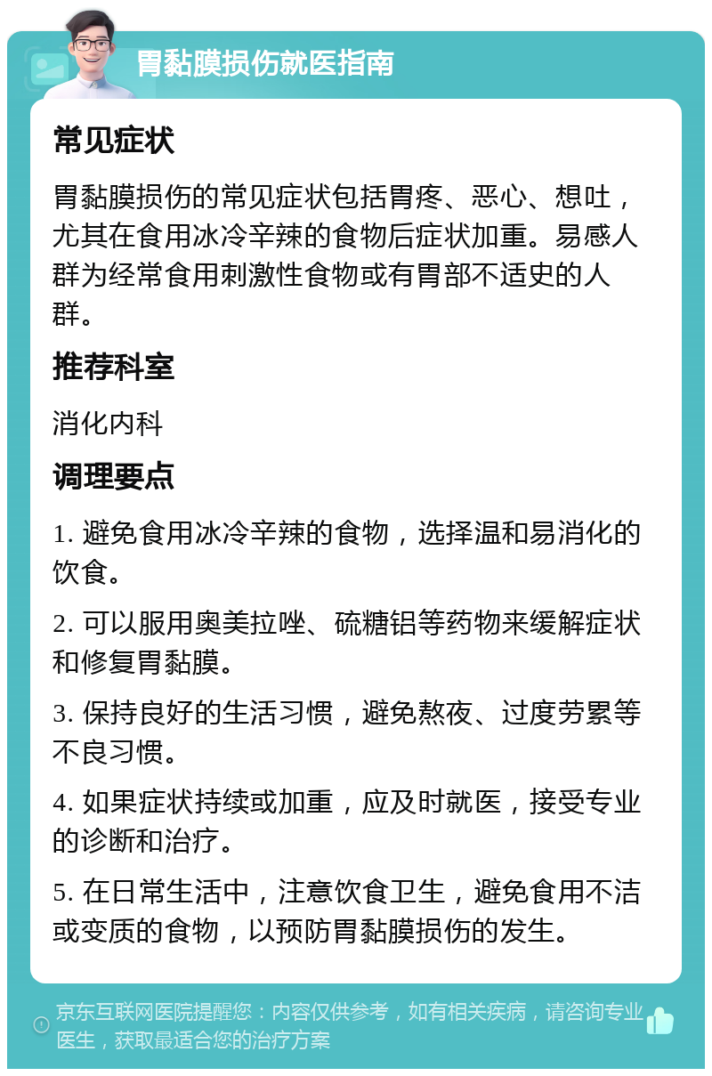 胃黏膜损伤就医指南 常见症状 胃黏膜损伤的常见症状包括胃疼、恶心、想吐，尤其在食用冰冷辛辣的食物后症状加重。易感人群为经常食用刺激性食物或有胃部不适史的人群。 推荐科室 消化内科 调理要点 1. 避免食用冰冷辛辣的食物，选择温和易消化的饮食。 2. 可以服用奥美拉唑、硫糖铝等药物来缓解症状和修复胃黏膜。 3. 保持良好的生活习惯，避免熬夜、过度劳累等不良习惯。 4. 如果症状持续或加重，应及时就医，接受专业的诊断和治疗。 5. 在日常生活中，注意饮食卫生，避免食用不洁或变质的食物，以预防胃黏膜损伤的发生。