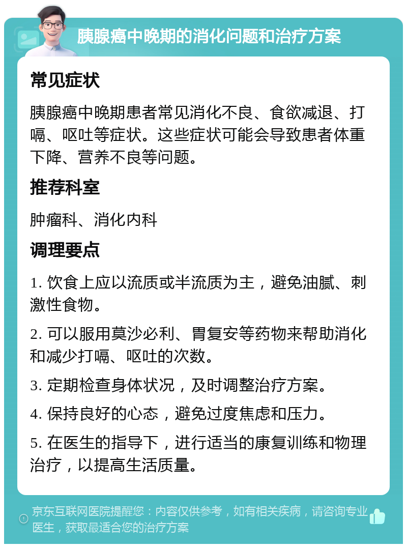 胰腺癌中晚期的消化问题和治疗方案 常见症状 胰腺癌中晚期患者常见消化不良、食欲减退、打嗝、呕吐等症状。这些症状可能会导致患者体重下降、营养不良等问题。 推荐科室 肿瘤科、消化内科 调理要点 1. 饮食上应以流质或半流质为主，避免油腻、刺激性食物。 2. 可以服用莫沙必利、胃复安等药物来帮助消化和减少打嗝、呕吐的次数。 3. 定期检查身体状况，及时调整治疗方案。 4. 保持良好的心态，避免过度焦虑和压力。 5. 在医生的指导下，进行适当的康复训练和物理治疗，以提高生活质量。