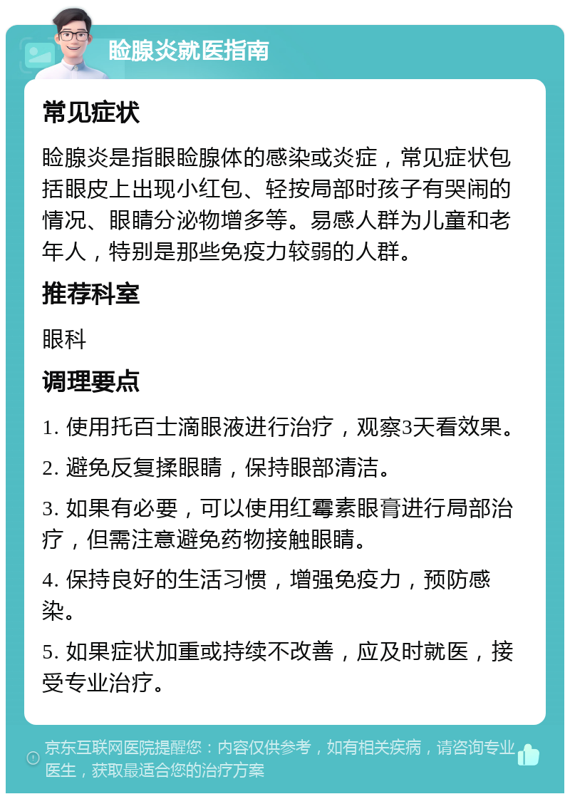 睑腺炎就医指南 常见症状 睑腺炎是指眼睑腺体的感染或炎症，常见症状包括眼皮上出现小红包、轻按局部时孩子有哭闹的情况、眼睛分泌物增多等。易感人群为儿童和老年人，特别是那些免疫力较弱的人群。 推荐科室 眼科 调理要点 1. 使用托百士滴眼液进行治疗，观察3天看效果。 2. 避免反复揉眼睛，保持眼部清洁。 3. 如果有必要，可以使用红霉素眼膏进行局部治疗，但需注意避免药物接触眼睛。 4. 保持良好的生活习惯，增强免疫力，预防感染。 5. 如果症状加重或持续不改善，应及时就医，接受专业治疗。