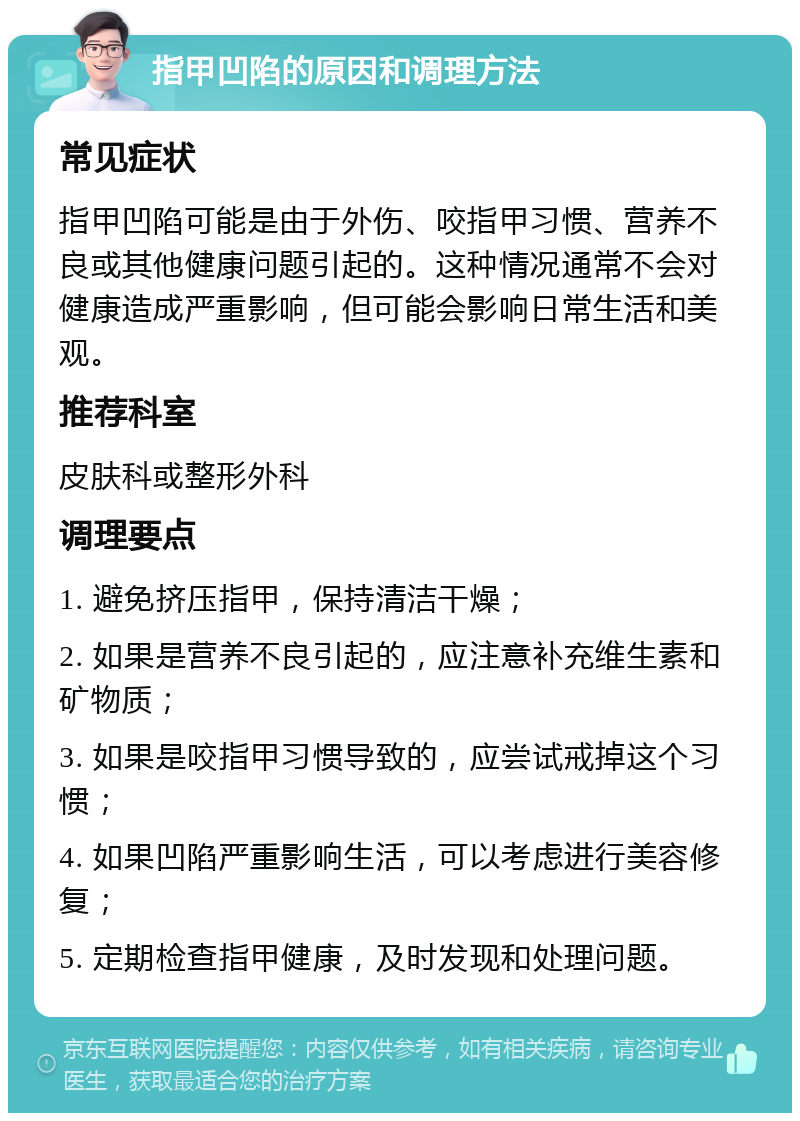 指甲凹陷的原因和调理方法 常见症状 指甲凹陷可能是由于外伤、咬指甲习惯、营养不良或其他健康问题引起的。这种情况通常不会对健康造成严重影响，但可能会影响日常生活和美观。 推荐科室 皮肤科或整形外科 调理要点 1. 避免挤压指甲，保持清洁干燥； 2. 如果是营养不良引起的，应注意补充维生素和矿物质； 3. 如果是咬指甲习惯导致的，应尝试戒掉这个习惯； 4. 如果凹陷严重影响生活，可以考虑进行美容修复； 5. 定期检查指甲健康，及时发现和处理问题。